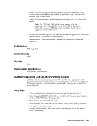 3.    Set the value for the responsibility-level profile option POR: Help Path to the
                    location of the operating unit-specific files as specified in step 1. See Set Profile
                    Options, page 2-38 for details.
                    For the example from step 1, you would enter /operating_unit_1/ for the profile
                    option.
                            Note: The POR: Help Path profile option requires a / at the
                            beginning and at the end of the string. OA_HTML is the path of
                            all the iProcurement HTML files and is part of the Oracle Internet
                            Application Server (iAS) setup.


              4.    By default, the Purchasing News box is hidden. Use Oracle Applications Framework
                    personalization to display the Purchasing News.
                    See Personalize Oracle iProcurement Using Oracle Applications Framework,
                    page 2-18.


Profile Options
              POR: Help Path


Function Security
              None


Workflow
              None


Implementation Considerations
              No additional considerations.


Customize Operating Unit-Specific Purchasing Policies
              Customers can provide purchasing policies that cover the same topic, but in terms
              appropriate to specific countries, regions, or operating units. This can be accomplished
              by adding an optional localization code at the end of the anchor_name in the HTML
              online Help files.


Setup Steps
              1.    Think of a localization code to use. For example, ou1 for operating unit 1.
              2.    Copy the original PORPOLCY.htm file to a new file with the same name. Copy the
                    file from $ICX_TOP/help/<language code>.
              3.    Open the new file with an HTML editor.
              4.    In this Help file, find the HTML anchor with the anchor_name ppolicy, as follows:
                    < A NAME = "ppolicy"></A>
                    Append the localization code for the appropriate operating unit to this anchor
                    name. For example:




                                                                              Oracle Applications Setup     2-21
 