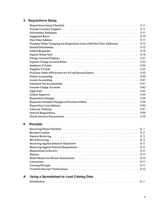 5   Requisitions Setup
    Requisitions Setup Checklist . . . . . . . . . . . . . . . . . . . . .                                    .   .   .   .   .   .   .   5- 2
    Foreign Currency Support . . . . . . . . . . . . . . . . . . . . . .                                      .   .   .   .   .   .   .   5- 4
    Information Templates . . . . . . . . . . . . . . . . . . . . . . . .                                     .   .   .   .   .   .   .   5- 6
    Suggested Buyer . . . . . . . . . . . . . . . . . . . . . . . . . .                                       .   .   .   .   .   .   .   5-10
    One-Time Address . . . . . . . . . . . . . . . . . . . . . . . . .                                        .   .   .   .   .   .   .   5-11
    Purchase Order Grouping for Requisition Lines with One-Time Addresses                                     .   .   .   .   .   .   .   5-12
    Hazard Information . . . . . . . . . . . . . . . . . . . . . . . . .                                      .   .   .   .   .   .   .   5-15
    Global Requester . . . . . . . . . . . . . . . . . . . . . . . . . .                                      .   .   .   .   .   .   .   5-16
    Express Setup Tool . . . . . . . . . . . . . . . . . . . . . . . . .                                      .   .   .   .   .   .   .   5-18
    Charge Account Displays . . . . . . . . . . . . . . . . . . . . . .                                       .   .   .   .   .   .   .   5-21
    Expense Charge Account Rules . . . . . . . . . . . . . . . . . . . .                                      .   .   .   .   .   .   .   5-23
    Employee P-Cards . . . . . . . . . . . . . . . . . . . . . . . . . .                                      .   .   .   .   .   .   .   5-24
    Supplier P-Cards . . . . . . . . . . . . . . . . . . . . . . . . . .                                      .   .   .   .   .   .   .   5-25
    Purchase Order (PO) Extract for P-Card Reconciliation . . . . . . . . .                                   .   .   .   .   .   .   .   5-35
    Project Accounting . . . . . . . . . . . . . . . . . . . . . . . . .                                      .   .   .   .   .   .   .   5-40
    Grants Accounting . . . . . . . . . . . . . . . . . . . . . . . . .                                       .   .   .   .   .   .   .   5-41
    Estimated Tax Functionality . . . . . . . . . . . . . . . . . . . . .                                     .   .   .   .   .   .   .   5-41
    Favorite Charge Accounts . . . . . . . . . . . . . . . . . . . . . .                                      .   .   .   .   .   .   .   5-43
    Approvals . . . . . . . . . . . . . . . . . . . . . . . . . . . . .                                       .   .   .   .   .   .   .   5-44
    Global Approver . . . . . . . . . . . . . . . . . . . . . . . . . .                                       .   .   .   .   .   .   .   5-54
    Requisition Changes . . . . . . . . . . . . . . . . . . . . . . . . .                                     .   .   .   .   .   .   .   5-54
    Requester-Initiated Changes to Purchase Orders . . . . . . . . . . . .                                    .   .   .   .   .   .   .   5-56
    Requisition Cancellations . . . . . . . . . . . . . . . . . . . . . .                                     .   .   .   .   .   .   .   5-60
    Lifecycle Tracking . . . . . . . . . . . . . . . . . . . . . . . . . .                                    .   .   .   .   .   .   .   5-61
    Internal Requisitions . . . . . . . . . . . . . . . . . . . . . . . .                                     .   .   .   .   .   .   .   5-65
    Oracle Services Procurement . . . . . . . . . . . . . . . . . . . . .                                     .   .   .   .   .   .   .   5-70


6   Receipts
    Receiving Setup Checklist . . . . . .     .   .   .   .   .   .   .   .   .   .   .   .   .   .   .   .   .   .   .   .   .   .   .   6- 1
    Receipt Creation . . . . . . . . . .      .   .   .   .   .   .   .   .   .   .   .   .   .   .   .   .   .   .   .   .   .   .   .   6- 2
    Express Receiving . . . . . . . . . .     .   .   .   .   .   .   .   .   .   .   .   .   .   .   .   .   .   .   .   .   .   .   .   6- 3
    Blind Receiving . . . . . . . . . . .     .   .   .   .   .   .   .   .   .   .   .   .   .   .   .   .   .   .   .   .   .   .   .   6- 4
    Receiving Against Intransit Shipments     .   .   .   .   .   .   .   .   .   .   .   .   .   .   .   .   .   .   .   .   .   .   .   6- 5
    Receiving Against Internal Requisitions   .   .   .   .   .   .   .   .   .   .   .   .   .   .   .   .   .   .   .   .   .   .   .   6- 6
    Requisitions to Receive . . . . . . .     .   .   .   .   .   .   .   .   .   .   .   .   .   .   .   .   .   .   .   .   .   .   .   6- 8
    Returns . . . . . . . . . . . . . .       .   .   .   .   .   .   .   .   .   .   .   .   .   .   .   .   .   .   .   .   .   .   .   6- 9
    Debit Memos for Return Transactions .     .   .   .   .   .   .   .   .   .   .   .   .   .   .   .   .   .   .   .   .   .   .   .   6-10
    Corrections . . . . . . . . . . . . .     .   .   .   .   .   .   .   .   .   .   .   .   .   .   .   .   .   .   .   .   .   .   .   6-11
    Viewing Receipts . . . . . . . . . .      .   .   .   .   .   .   .   .   .   .   .   .   .   .   .   .   .   .   .   .   .   .   .   6-11
    "Confirm Receipt" Notifications . . .     .   .   .   .   .   .   .   .   .   .   .   .   .   .   .   .   .   .   .   .   .   .   .   6-12


A   Using a Spreadsheet to Load Catalog Data
    Introduction   . . . . . . . . . . . . . . . . . . . . . . . . . . . . . . . . . . .                                                  A- 1




                                                                                                                                             v
 