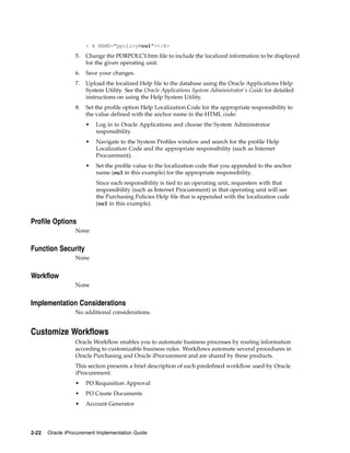 < A NAME="ppolicy@ou1"></A>

                  5.   Change the PORPOLCY.htm file to include the localized information to be displayed
                       for the given operating unit.
                  6.   Save your changes.
                  7.   Upload the localized Help file to the database using the Oracle Applications Help
                       System Utility. See the Oracle Applications System Administrator’s Guide for detailed
                       instructions on using the Help System Utility.
                  8.   Set the profile option Help Localization Code for the appropriate responsibility to
                       the value defined with the anchor name in the HTML code:
                       •   Log in to Oracle Applications and choose the System Administrator
                           responsibility.
                       •   Navigate to the System Profiles window and search for the profile Help
                           Localization Code and the appropriate responsibility (such as Internet
                           Procurement).
                       •   Set the profile value to the localization code that you appended to the anchor
                           name (ou1 in this example) for the appropriate responsibility.
                           Since each responsibility is tied to an operating unit, requesters with that
                           responsibility (such as Internet Procurement) in that operating unit will see
                           the Purchasing Policies Help file that is appended with the localization code
                           (ou1 in this example).


Profile Options
                  None


Function Security
                  None


Workflow
                  None


Implementation Considerations
                  No additional considerations.


Customize Workflows
                  Oracle Workflow enables you to automate business processes by routing information
                  according to customizable business rules. Workflows automate several procedures in
                  Oracle Purchasing and Oracle iProcurement and are shared by these products.
                  This section presents a brief description of each predefined workflow used by Oracle
                  iProcurement:
                  •    PO Requisition Approval
                  •    PO Create Documents
                  •    Account Generator




2-22   Oracle iProcurement Implementation Guide
 