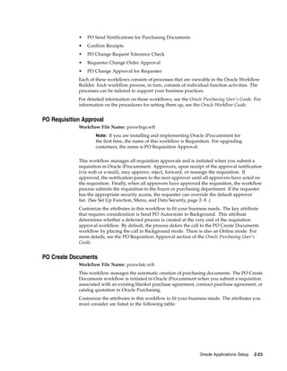 •   PO Send Notifications for Purchasing Documents
             •   Confirm Receipts
             •   PO Change Request Tolerance Check
             •   Requester Change Order Approval
             •   PO Change Approval for Requester
             Each of these workflows consists of processes that are viewable in the Oracle Workflow
             Builder. Each workflow process, in turn, consists of individual function activities. The
             processes can be tailored to support your business practices.
             For detailed information on these workflows, see the Oracle Purchasing User’s Guide. For
             information on the procedures for setting them up, see the Oracle Workflow Guide.


PO Requisition Approval
             Workflow File Name: poxwfrqa.wft
                     Note: If you are installing and implementing Oracle iProcurement for
                     the first time, the name of this workflow is Requisition. For upgrading
                     customers, the name is PO Requisition Approval.


             This workflow manages all requisition approvals and is initiated when you submit a
             requisition in Oracle iProcurement. Approvers, upon receipt of the approval notification
             (via web or e-mail), may approve, reject, forward, or reassign the requisition. If
             approved, the notification passes to the next approver until all approvers have acted on
             the requisition. Finally, when all approvers have approved the requisition, the workflow
             process submits the requisition to the buyer or purchasing department. If the requester
             has the appropriate security access, the requester can override the default approver
             list. (See Set Up Function, Menu, and Data Security, page 2- 8 .)
             Customize the attributes in this workflow to fit your business needs. The key attribute
             that requires consideration is Send PO Autocreate to Background. This attribute
             determines whether a deferred process is created at the very end of the requisition
             approval workflow. By default, the process defers the call to the PO Create Documents
             workflow by placing the call in Background mode. There is also an Online mode. For
             more details, see the PO Requisition Approval section of the Oracle Purchasing User’s
             Guide.


PO Create Documents
             Workflow File Name: poxwfatc.wft
             This workflow manages the automatic creation of purchasing documents. The PO Create
             Documents workflow is initiated in Oracle iProcurement when you submit a requisition
             associated with an existing blanket purchase agreement, contract purchase agreement, or
             catalog quotation in Oracle Purchasing.
             Customize the attributes in this workflow to fit your business needs. The attributes you
             must consider are listed in the following table:




                                                                       Oracle Applications Setup   2-23
 