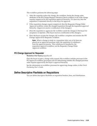 This workflow performs the following steps:
             1.   After the requester makes the change, the workflow checks the change order
                  attributes in the PO Change Request Tolerance Check workflow to see if the change
                  requires reapproval by the requisition approval hierarchy. If it does not, then the
                  requisition is submitted directly to the buyer for approval.
             2.   If the requisition changes require reapproval, then the Requester Change Order
                  Approval workflow routes the changed requisition through the requisition approval
                  hierarchy. (Approvers receive a notification of the changes.)
             3.   Once the requisition is approved, the workflow sends the changes to the buyer for
                  acceptance or rejection. (The buyer receives a notification of the changes.)
             4.   Once the buyer accepts the changes, the workflow completes and initiates the PO
                  Change Approval for Requester workflow.
                      Note: When a change is made to a requisition before any of its lines are
                      placed on an approved purchase order, the requisition is withdrawn
                      from the approval process. This withdrawal is handled by the
                      requisition approval workflow, not the Requester Change Order
                      Approval workflow.


PO Change Approval for Requester
             Workflow File Name:porpocha.wft
             Once the buyer accepts a change order request, this workflow initiates processes in the
             PO Approval workflow (poxwfpoa.wft) for determining whether the changed purchase
             order requires approval by the buyer’s approval hierarchy.
             See the information on workflow processes for approving change orders, in the Oracle
             Purchasing User’s Guide.


Define Descriptive Flexfields on Requisitions
             You can define descriptive flexfields on requisition headers, lines, and distributions.




                                                                         Oracle Applications Setup     2-29
 
