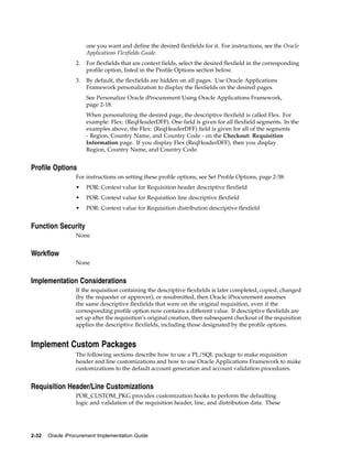 one you want and define the desired flexfields for it. For instructions, see the Oracle
                       Applications Flexfields Guide.
                  2.   For flexfields that are context fields, select the desired flexfield in the corresponding
                       profile option, listed in the Profile Options section below.
                  3.   By default, the flexfields are hidden on all pages. Use Oracle Applications
                       Framework personalization to display the flexfields on the desired pages.
                       See Personalize Oracle iProcurement Using Oracle Applications Framework,
                       page 2-18.
                       When personalizing the desired page, the descriptive flexfield is called Flex. For
                       example: Flex: (ReqHeaderDFF). One field is given for all flexfield segments. In the
                       examples above, the Flex: (ReqHeaderDFF) field is given for all of the segments
                       - Region, Country Name, and Country Code - on the Checkout: Requisition
                       Information page. If you display Flex (ReqHeaderDFF), then you display
                       Region, Country Name, and Country Code.


Profile Options
                  For instructions on setting these profile options, see Set Profile Options, page 2-38:
                  •    POR: Context value for Requisition header descriptive flexfield
                  •    POR: Context value for Requisition line descriptive flexfield
                  •    POR: Context value for Requisition distribution descriptive flexfield


Function Security
                  None


Workflow
                  None


Implementation Considerations
                  If the requisition containing the descriptive flexfields is later completed, copied, changed
                  (by the requester or approver), or resubmitted, then Oracle iProcurement assumes
                  the same descriptive flexfields that were on the original requisition, even if the
                  corresponding profile option now contains a different value. If descriptive flexfields are
                  set up after the requisition’s original creation, then subsequent checkout of the requisition
                  applies the descriptive flexfields, including those designated by the profile options.


Implement Custom Packages
                  The following sections describe how to use a PL/SQL package to make requisition
                  header and line customizations and how to use Oracle Applications Framework to make
                  customizations to the default account generation and account validation procedures.


Requisition Header/Line Customizations
                  POR_CUSTOM_PKG provides customization hooks to perform the defaulting
                  logic and validation of the requisition header, line, and distribution data. These




2-32   Oracle iProcurement Implementation Guide
 