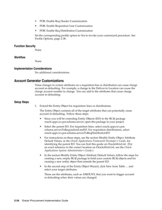 •    POR: Enable Req Header Customization
                  •    POR: Enable Requisition Line Customization
                  •    POR: Enable Req Distribution Customization
                  Set the corresponding profile option to Yes to invoke your customized procedure. See
                  Profile Options, page 2-38.

Function Security
                  None

Workflow
                  None

Implementation Considerations
                  No additional considerations.


Account Generator Customizations
                  Value changes to certain attributes on a requisition line or distribution can cause charge
                  account re-defaulting. For example, a change to the Deliver-to Location can cause the
                  charge account number to change. You can add to the attributes that cause charge
                  account re-defaulting.

Setup Steps
                  1.   Extend the Entity Object for requisition lines or distributions.
                       The Entity Object contains all of the target attributes that can potentially cause
                       account re-defaulting. Follow these steps:
                       •   Since you will be extending Entity Objects (EO) in the BC4J package
                           oracle.apps.icx.por.schema.server, open this package in your project.
                       •   Select the parent EO. For requisition lines, select oracle.apps.icx.por.
                           schema.server.PoRequisitionLineEO. For requisition distributions, select
                           oracle.apps.icx.por.schema.server.PoReqDistributionEO.
                       •   For instructions on these steps, see the section Modify Entity Object Attribute
                           Default Values, in the Oracle Applications Framework Developer’s Guide, for
                           identifying the parent EO. You can find this guide on OracleMetaLink. (For
                           an exact reference to the correct location on OracleMetaLink, see the Oracle
                           Applications System Administrator’s Guide.)
                       •   In the section Modify Entity Object Attribute Default Values, follow the steps for
                           creating a new, empty BC4J package to hold your custom BC4J objects and for
                           creating a new entity object that extends the parent EO.
                       •   In the second step of the Entity Object Wizard, click New from Table ... and
                           select your target attributes.
                           These are the attributes, such as AMOUNT, that you want to trigger account
                           re-defaulting when their values are changed.




2-34   Oracle iProcurement Implementation Guide
 