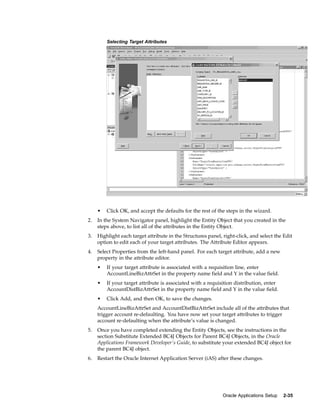 Selecting Target Attributes




     •   Click OK, and accept the defaults for the rest of the steps in the wizard.
2.   In the System Navigator panel, highlight the Entity Object that you created in the
     steps above, to list all of the attributes in the Entity Object.
3.   Highlight each target attribute in the Structures panel, right-click, and select the Edit
     option to edit each of your target attributes. The Attribute Editor appears.
4.   Select Properties from the left-hand panel. For each target attribute, add a new
     property in the attribute editor.
     •   If your target attribute is associated with a requisition line, enter
         AccountLineBizAttrSet in the property name field and Y in the value field.
     •   If your target attribute is associated with a requisition distribution, enter
         AccountDistBizAttrSet in the property name field and Y in the value field.
     •   Click Add, and then OK, to save the changes.
     AccountLineBizAttrSet and AccountDistBizAttrSet include all of the attributes that
     trigger account re-defaulting. You have now set your target attributes to trigger
     account re-defaulting when the attribute’s value is changed.
5.   Once you have completed extending the Entity Objects, see the instructions in the
     section Substitute Extended BC4J Objects for Parent BC4J Objects, in the Oracle
     Applications Framework Developer’s Guide, to substitute your extended BC4J object for
     the parent BC4J object.
6.   Restart the Oracle Internet Application Server (iAS) after these changes.




                                                              Oracle Applications Setup   2-35
 