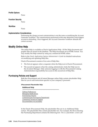 Profile Options
                  None

Function Security
                  None

Workflow
                  None

Implementation Considerations
                  Performing the charge account customizations is not the same as modifying the Account
                  Generator workflow. The customizations performed in this step determine what triggers
                  account re-defaulting. Once triggered, the Account Generator workflow defaults the
                  correct account.


Modify Online Help
                  The online Help is available as Oracle Applications Help. All the Help documents and
                  graphic files are stored in the database. The Help documents are in HTML format. You
                  may modify the Help content by using any commercial HTML editor.
                  Refer to the Oracle Applications System Administrator’s Guide for detailed instructions
                  on modifying and updating Help files.
                  Oracle iProcurement consists of two sets of Help files:
                  •   The first set appears when a requester clicks the Help icon in Oracle iProcurement.
                  •   The second set appears when the catalog administrator clicks the Help icon in
                      the eContent Manager. Only someone logging in with the iProcurement Catalog
                      Administration responsibility has access to this second set of Help files.


Purchasing Policies and Support
                  Both the iProcurement and eContent Manager online Help contain placeholder Help
                  files for you to add instructions specific to your company’s processes.

                  iProcurement Placeholder Help




                  In the Oracle iProcurement Help, the placeholder files are in an Additional Help
                  section. The placeholder files contain placeholder text. For example, the file Contacting
                  the Purchasing Department contains the following text: This is a placeholder. Create a file




2-36   Oracle iProcurement Implementation Guide
 