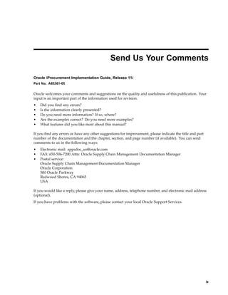 Send Us Your Comments

Oracle iProcurement Implementation Guide, Release 11i
Part No. A85361-05


Oracle welcomes your comments and suggestions on the quality and usefulness of this publication. Your
input is an important part of the information used for revision.
•   Did you find any errors?
•   Is the information clearly presented?
•   Do you need more information? If so, where?
•   Are the examples correct? Do you need more examples?
•   What features did you like most about this manual?

If you find any errors or have any other suggestions for improvement, please indicate the title and part
number of the documentation and the chapter, section, and page number (if available). You can send
comments to us in the following ways:
•   Electronic mail: appsdoc_us@oracle.com
•   FAX: 650-506-7200 Attn: Oracle Supply Chain Management Documentation Manager
•   Postal service:
    Oracle Supply Chain Management Documentation Manager
    Oracle Corporation
    500 Oracle Parkway
    Redwood Shores, CA 94065
    USA

If you would like a reply, please give your name, address, telephone number, and electronic mail address
(optional).
If you have problems with the software, please contact your local Oracle Support Services.




                                                                                                           ix
 