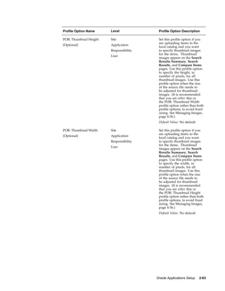 Profile Option Name     Level             Profile Option Description

POR: Thumbnail Height   Site              Set this profile option if you
                                          are uploading items to the
(Optional)              Application
                                          local catalog and you want
                        Responsibility    to specify thumbnail images
                                          for the items. Thumbnail
                        User
                                          images appear on the Search
                                          Results Summary, Search
                                          Results, and Compare Items
                                          pages. Use this profile option
                                          to specify the height, in
                                          number of pixels, for all
                                          thumbnail images. Use this
                                          profile option when the size
                                          of the source file needs to
                                          be adjusted for thumbnail
                                          images. (It is recommended
                                          that you set either this or
                                          the POR: Thumbnail Width
                                          profile option rather than both
                                          profile options, to avoid fixed
                                          sizing. See Managing Images,
                                          page 4-36.)
                                          Default Value: No default

POR: Thumbnail Width    Site              Set this profile option if you
                                          are uploading items to the
(Optional)              Application
                                          local catalog and you want
                        Responsibility    to specify thumbnail images
                                          for the items. Thumbnail
                        User
                                          images appear on the Search
                                          Results Summary, Search
                                          Results, and Compare Items
                                          pages. Use this profile option
                                          to specify the width, in
                                          number of pixels, for all
                                          thumbnail images. Use this
                                          profile option when the size
                                          of the source file needs to
                                          be adjusted for thumbnail
                                          images. (It is recommended
                                          that you set either this or
                                          the POR: Thumbnail Height
                                          profile option rather than both
                                          profile options, to avoid fixed
                                          sizing. See Managing Images,
                                          page 4-36.)
                                          Default Value: No default




                                         Oracle Applications Setup    2-63
 