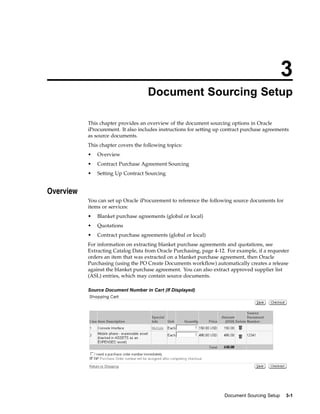 3
                                     Document Sourcing Setup

           This chapter provides an overview of the document sourcing options in Oracle
           iProcurement. It also includes instructions for setting up contract purchase agreements
           as source documents.
           This chapter covers the following topics:
           •   Overview
           •   Contract Purchase Agreement Sourcing
           •   Setting Up Contract Sourcing


Overview
           You can set up Oracle iProcurement to reference the following source documents for
           items or services:
           •   Blanket purchase agreements (global or local)
           •   Quotations
           •   Contract purchase agreements (global or local)
           For information on extracting blanket purchase agreements and quotations, see
           Extracting Catalog Data from Oracle Purchasing, page 4-12. For example, if a requester
           orders an item that was extracted on a blanket purchase agreement, then Oracle
           Purchasing (using the PO Create Documents workflow) automatically creates a release
           against the blanket purchase agreement. You can also extract approved supplier list
           (ASL) entries, which may contain source documents.

           Source Document Number in Cart (If Displayed)




                                                                      Document Sourcing Setup   3-1
 