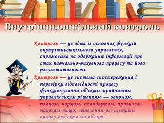Внутрішньошкільний контрольВнутрішньошкільний контроль
Контроль — це одна із основних функцій
внутрішньошкільного управління,
спрямована на одержання інформації про
стан навчально-виховного процесу та його
результативності.
Контроль — це система спостереження і
перевірки відповідності процесу
функціонування об'єктів прийнятим
управлінським рішенням — законам,
планам, нормам, стандартам, правилам,
наказам тощо; виявлення результатів
впливу суб'єкта на об'єкт.
 