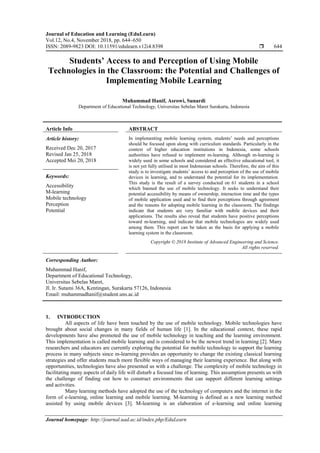 Journal of Education and Learning (EduLearn)
Vol.12, No.4, November 2018, pp. 644~650
ISSN: 2089-9823 DOI: 10.11591/edulearn.v12i4.8398  644
Journal homepage: http://journal.uad.ac.id/index.php/EduLearn
Students’ Access to and Perception of Using Mobile
Technologies in the Classroom: the Potential and Challenges of
Implementing Mobile Learning
Muhammad Hanif, Asrowi, Sunardi
Department of Educational Technology, Universitas Sebelas Maret Surakarta, Indonesia
Article Info ABSTRACT
Article history:
Received Dec 20, 2017
Revised Jan 25, 2018
Accepted Mei 20, 2018
In implementing mobile learning system, students’ needs and perceptions
should be focused upon along with curriculum standards. Particularly in the
context of higher education institutions in Indonesia, some schools
authorities have refused to implement m-learning. Although m-learning is
widely used in some schools and considered an effective educational tool, it
is not yet fully utilised in most Indonesian schools. Therefore, the aim of this
study is to investigate students’ access to and perception of the use of mobile
devices in learning, and to understand the potential for its implementation.
This study is the result of a survey conducted on 61 students in a school
which banned the use of mobile technology. It seeks to understand their
potential accessibility by means of ownership, interaction time and the types
of mobile application used and to find their perceptions through agreement
and the reasons for adopting mobile learning in the classroom. The findings
indicate that students are very familiar with mobile devices and their
applications. The results also reveal that students have positive perceptions
toward m-learning, and indicate that mobile technologies are widely used
among them. This report can be taken as the basis for applying a mobile
learning system in the classroom.
Keywords:
Accessibility
M-learning
Mobile technology
Perception
Potential
Copyright © 2018 Institute of Advanced Engineering and Science.
All rights reserved.
Corresponding Author:
Muhammad Hanif,
Department of Educational Technology,
Universitas Sebelas Maret,
Jl. Ir. Sutami 36A, Kentingan, Surakarta 57126, Indonesia
Email: muhammadhanif@student.uns.ac.id
1. INTRODUCTION
All aspects of life have been touched by the use of mobile technology. Mobile technologies have
brought about social changes in many fields of human life [1]. In the educational context, these rapid
developments have also promoted the use of mobile technology in teaching and the learning environment.
This implementation is called mobile learning and is considered to be the newest trend in learning [2]. Many
researchers and educators are currently exploring the potential for mobile technology to support the learning
process in many subjects since m-learning provides an opportunity to change the existing classical learning
strategies and offer students much more flexible ways of managing their learning experience. But along with
opportunities, technologies have also presented us with a challenge. The complexity of mobile technology in
facilitating many aspects of daily life will disturb a focused line of learning. This assumption presents us with
the challenge of finding out how to construct environments that can support different learning settings
and activities.
Many learning methods have adopted the use of the technology of computers and the internet in the
form of e-learning, online learning and mobile learning. M-learning is defined as a new learning method
assisted by using mobile devices [3]. M-learning is an elaboration of e-learning and online learning
 