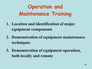 29
Operation and
Maintenance Training
1. Location and identification of major
equipment components
2. Demonstration of equipment maintenance
techniques
3. Demonstration of equipment operation,
both locally and remote
 