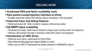 OpenFabrics Alliance Workshop 2017
ONGOING WORK
 Continued OFA and fabric scalability work
 Raw packet snoop/injection interface to driver
• Enable wireshark, fabric HW testing, fabric simulation, HW emulation
 Improved trace and debug features
• Historical traces for “after incident” analysis without log clutter
 SA RMPP stack scalability
• Timeouts too large, need way to timeout a large query quickly when no response
• Get ALL SA queries through a common code path (ibacm and plugins)
 Introduction of vNIC driver
• Ethernet over fabric, optimized for Omni-Path
• New Ethernet Management Agent (EMA) in hosts
• Allow use of vNIC IP addresses as fabric address in RDMACM, ibacm
13
 