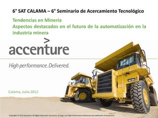 Copyright © 2012 Accenture All Rights Reserved. Accenture, its logo, and High Performance Delivered are trademarks of Accenture.
6° SAT CALAMA – 6° Seminario de Acercamiento Tecnológico
Calama, Julio 2012
Tendencias en Minería
Aspectos destacados en el futuro de la automatización en la
industria minera
 