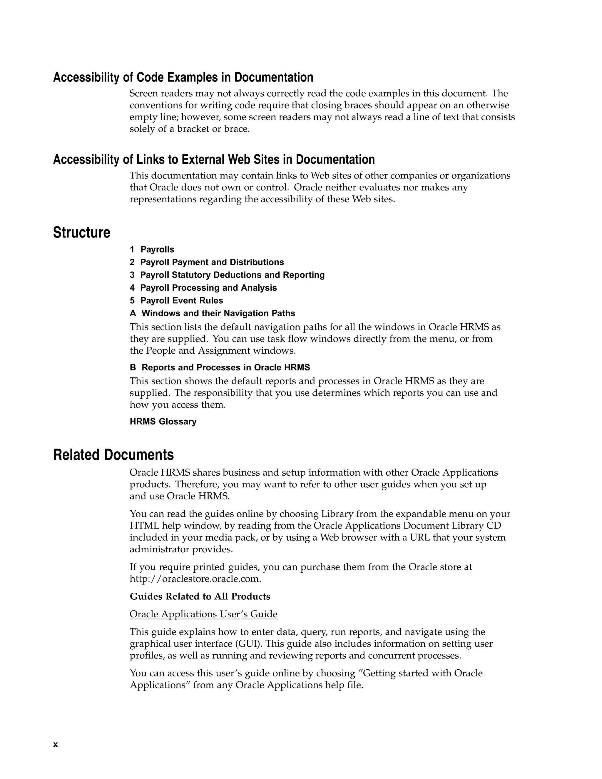 Accessibility of Code Examples in Documentation
              Screen readers may not always correctly read the code examples in this document. The
              conventions for writing code require that closing braces should appear on an otherwise
              empty line; however, some screen readers may not always read a line of text that consists
              solely of a bracket or brace.


Accessibility of Links to External Web Sites in Documentation
              This documentation may contain links to Web sites of other companies or organizations
              that Oracle does not own or control. Oracle neither evaluates nor makes any
              representations regarding the accessibility of these Web sites.


Structure
              1   Payrolls
              2   Payroll Payment and Distributions
              3   Payroll Statutory Deductions and Reporting
              4   Payroll Processing and Analysis
              5   Payroll Event Rules
              A   Windows and their Navigation Paths
              This section lists the default navigation paths for all the windows in Oracle HRMS as
              they are supplied. You can use task flow windows directly from the menu, or from
              the People and Assignment windows.
              B Reports and Processes in Oracle HRMS
              This section shows the default reports and processes in Oracle HRMS as they are
              supplied. The responsibility that you use determines which reports you can use and
              how you access them.
              HRMS Glossary



Related Documents
              Oracle HRMS shares business and setup information with other Oracle Applications
              products. Therefore, you may want to refer to other user guides when you set up
              and use Oracle HRMS.
              You can read the guides online by choosing Library from the expandable menu on your
              HTML help window, by reading from the Oracle Applications Document Library CD
              included in your media pack, or by using a Web browser with a URL that your system
              administrator provides.
              If you require printed guides, you can purchase them from the Oracle store at
              http://oraclestore.oracle.com.
              Guides Related to All Products
              Oracle Applications User’s Guide
              This guide explains how to enter data, query, run reports, and navigate using the
              graphical user interface (GUI). This guide also includes information on setting user
              profiles, as well as running and reviewing reports and concurrent processes.
              You can access this user’s guide online by choosing ”Getting started with Oracle
              Applications” from any Oracle Applications help file.




x
 