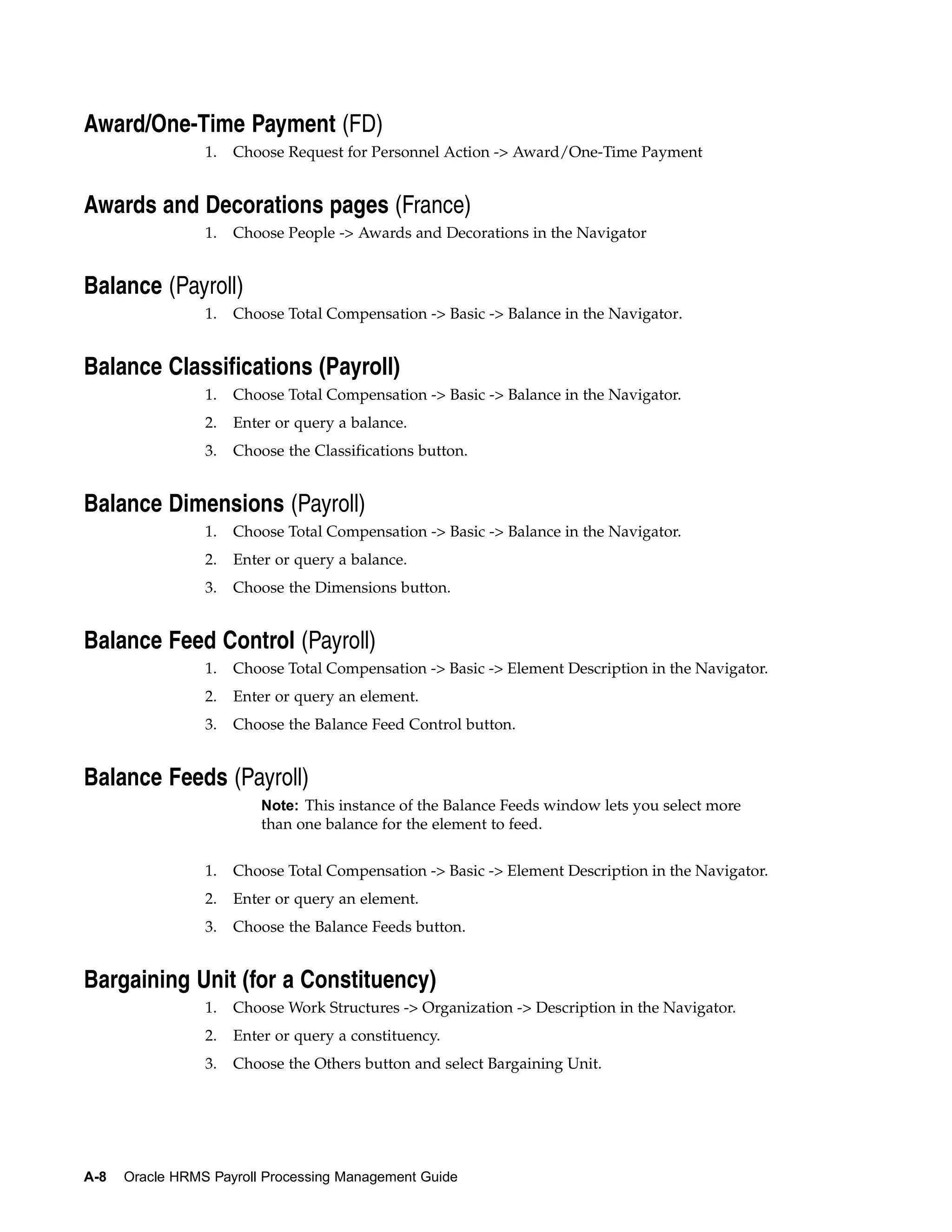 Award/One-Time Payment (FD)
                 1.   Choose Request for Personnel Action -> Award/One-Time Payment


Awards and Decorations pages (France)
                 1.   Choose People -> Awards and Decorations in the Navigator


Balance (Payroll)
                 1.   Choose Total Compensation -> Basic -> Balance in the Navigator.


Balance Classifications (Payroll)
                 1.   Choose Total Compensation -> Basic -> Balance in the Navigator.
                 2.   Enter or query a balance.
                 3.   Choose the Classifications button.


Balance Dimensions (Payroll)
                 1.   Choose Total Compensation -> Basic -> Balance in the Navigator.
                 2.   Enter or query a balance.
                 3.   Choose the Dimensions button.


Balance Feed Control (Payroll)
                 1.   Choose Total Compensation -> Basic -> Element Description in the Navigator.
                 2.   Enter or query an element.
                 3.   Choose the Balance Feed Control button.


Balance Feeds (Payroll)
                          Note: This instance of the Balance Feeds window lets you select more
                          than one balance for the element to feed.


                 1.   Choose Total Compensation -> Basic -> Element Description in the Navigator.
                 2.   Enter or query an element.
                 3.   Choose the Balance Feeds button.


Bargaining Unit (for a Constituency)
                 1.   Choose Work Structures -> Organization -> Description in the Navigator.
                 2.   Enter or query a constituency.
                 3.   Choose the Others button and select Bargaining Unit.




A-8   Oracle HRMS Payroll Processing Management Guide
 