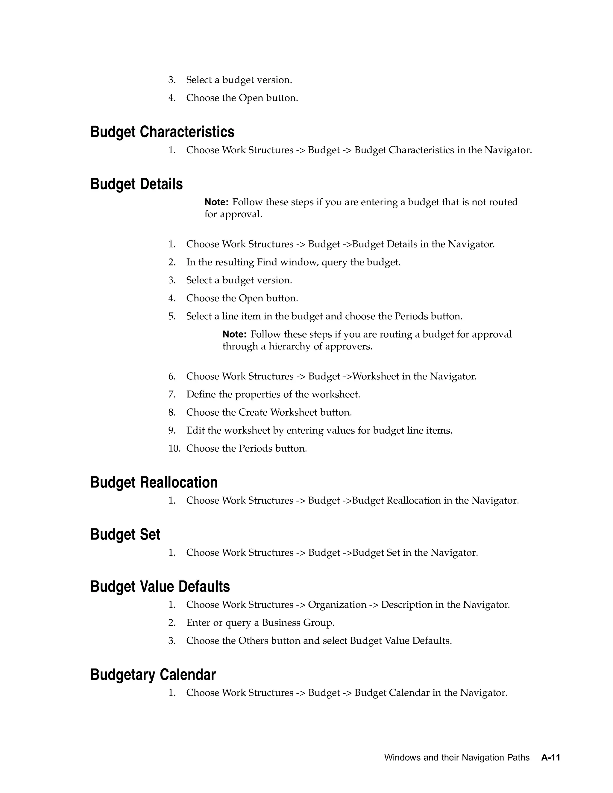 3.   Select a budget version.
             4.   Choose the Open button.


Budget Characteristics
             1.   Choose Work Structures -> Budget -> Budget Characteristics in the Navigator.


Budget Details
                      Note: Follow these steps if you are entering a budget that is not routed
                      for approval.


             1.   Choose Work Structures -> Budget ->Budget Details in the Navigator.
             2.   In the resulting Find window, query the budget.
             3.   Select a budget version.
             4.   Choose the Open button.
             5.   Select a line item in the budget and choose the Periods button.
                          Note: Follow these steps if you are routing a budget for approval
                          through a hierarchy of approvers.


             6.   Choose Work Structures -> Budget ->Worksheet in the Navigator.
             7.   Define the properties of the worksheet.
             8.   Choose the Create Worksheet button.
             9.   Edit the worksheet by entering values for budget line items.
             10. Choose the Periods button.


Budget Reallocation
             1.   Choose Work Structures -> Budget ->Budget Reallocation in the Navigator.


Budget Set
             1.   Choose Work Structures -> Budget ->Budget Set in the Navigator.


Budget Value Defaults
             1.   Choose Work Structures -> Organization -> Description in the Navigator.
             2.   Enter or query a Business Group.
             3.   Choose the Others button and select Budget Value Defaults.


Budgetary Calendar
             1.   Choose Work Structures -> Budget -> Budget Calendar in the Navigator.




                                                               Windows and their Navigation Paths   A-11
 
