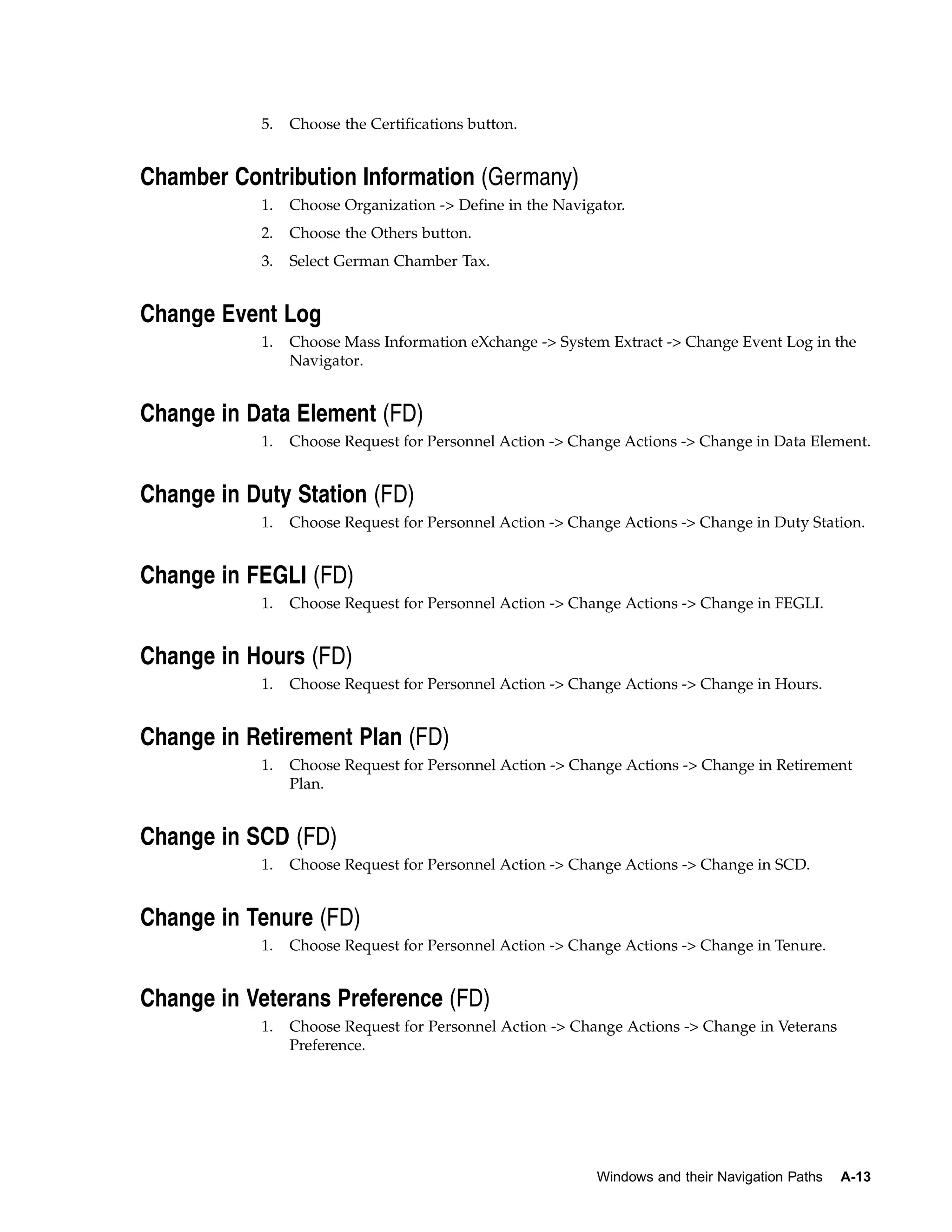5.   Choose the Certifications button.


Chamber Contribution Information (Germany)
           1.   Choose Organization -> Define in the Navigator.
           2.   Choose the Others button.
           3.   Select German Chamber Tax.


Change Event Log
           1.   Choose Mass Information eXchange -> System Extract -> Change Event Log in the
                Navigator.


Change in Data Element (FD)
           1.   Choose Request for Personnel Action -> Change Actions -> Change in Data Element.


Change in Duty Station (FD)
           1.   Choose Request for Personnel Action -> Change Actions -> Change in Duty Station.


Change in FEGLI (FD)
           1.   Choose Request for Personnel Action -> Change Actions -> Change in FEGLI.


Change in Hours (FD)
           1.   Choose Request for Personnel Action -> Change Actions -> Change in Hours.


Change in Retirement Plan (FD)
           1.   Choose Request for Personnel Action -> Change Actions -> Change in Retirement
                Plan.


Change in SCD (FD)
           1.   Choose Request for Personnel Action -> Change Actions -> Change in SCD.


Change in Tenure (FD)
           1.   Choose Request for Personnel Action -> Change Actions -> Change in Tenure.


Change in Veterans Preference (FD)
           1.   Choose Request for Personnel Action -> Change Actions -> Change in Veterans
                Preference.




                                                           Windows and their Navigation Paths   A-13
 