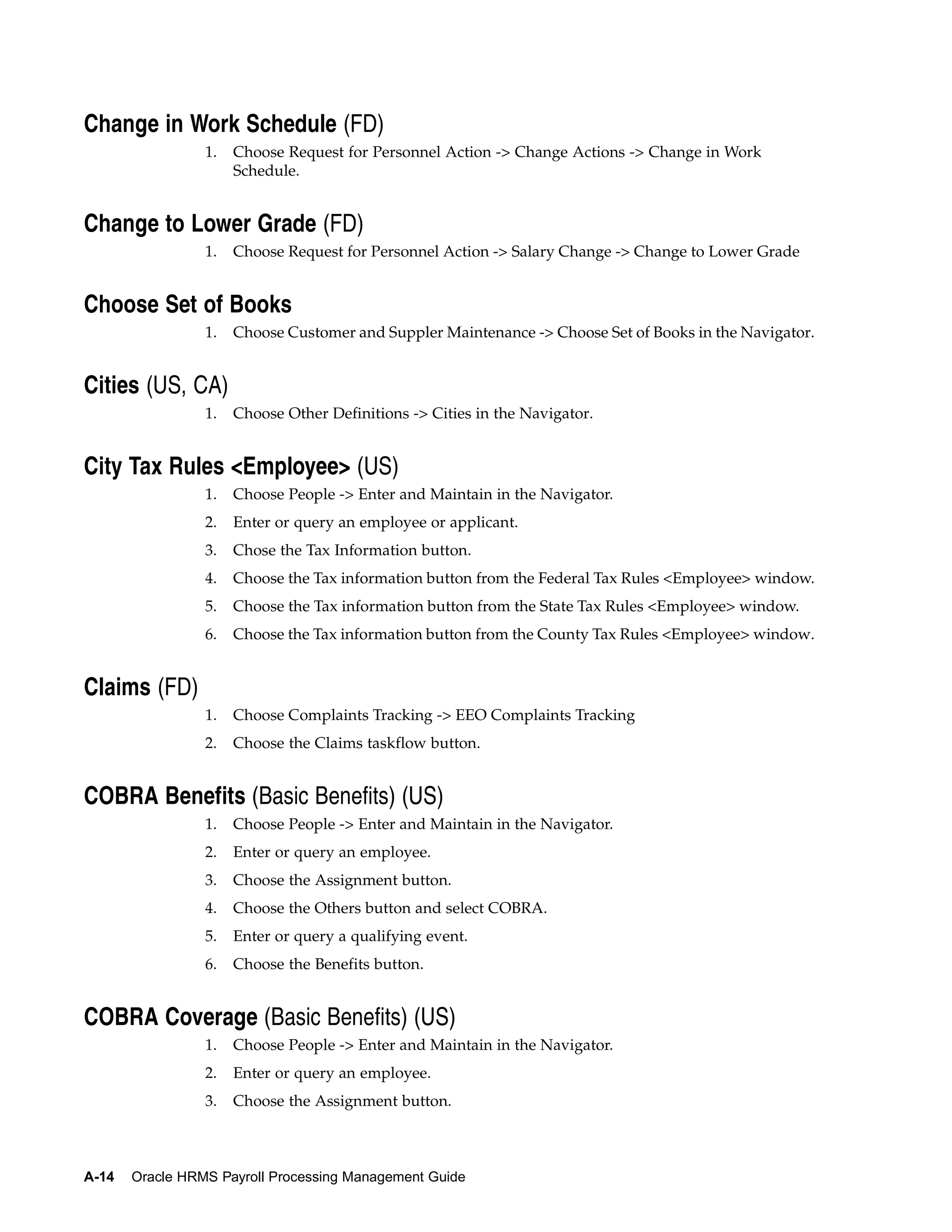 Change in Work Schedule (FD)
                 1.   Choose Request for Personnel Action -> Change Actions -> Change in Work
                      Schedule.


Change to Lower Grade (FD)
                 1.   Choose Request for Personnel Action -> Salary Change -> Change to Lower Grade


Choose Set of Books
                 1.   Choose Customer and Suppler Maintenance -> Choose Set of Books in the Navigator.


Cities (US, CA)
                 1.   Choose Other Definitions -> Cities in the Navigator.


City Tax Rules <Employee> (US)
                 1.   Choose People -> Enter and Maintain in the Navigator.
                 2.   Enter or query an employee or applicant.
                 3.   Chose the Tax Information button.
                 4.   Choose the Tax information button from the Federal Tax Rules <Employee> window.
                 5.   Choose the Tax information button from the State Tax Rules <Employee> window.
                 6.   Choose the Tax information button from the County Tax Rules <Employee> window.


Claims (FD)
                 1.   Choose Complaints Tracking -> EEO Complaints Tracking
                 2.   Choose the Claims taskflow button.


COBRA Benefits (Basic Benefits) (US)
                 1.   Choose People -> Enter and Maintain in the Navigator.
                 2.   Enter or query an employee.
                 3.   Choose the Assignment button.
                 4.   Choose the Others button and select COBRA.
                 5.   Enter or query a qualifying event.
                 6.   Choose the Benefits button.


COBRA Coverage (Basic Benefits) (US)
                 1.   Choose People -> Enter and Maintain in the Navigator.
                 2.   Enter or query an employee.
                 3.   Choose the Assignment button.



A-14   Oracle HRMS Payroll Processing Management Guide
 