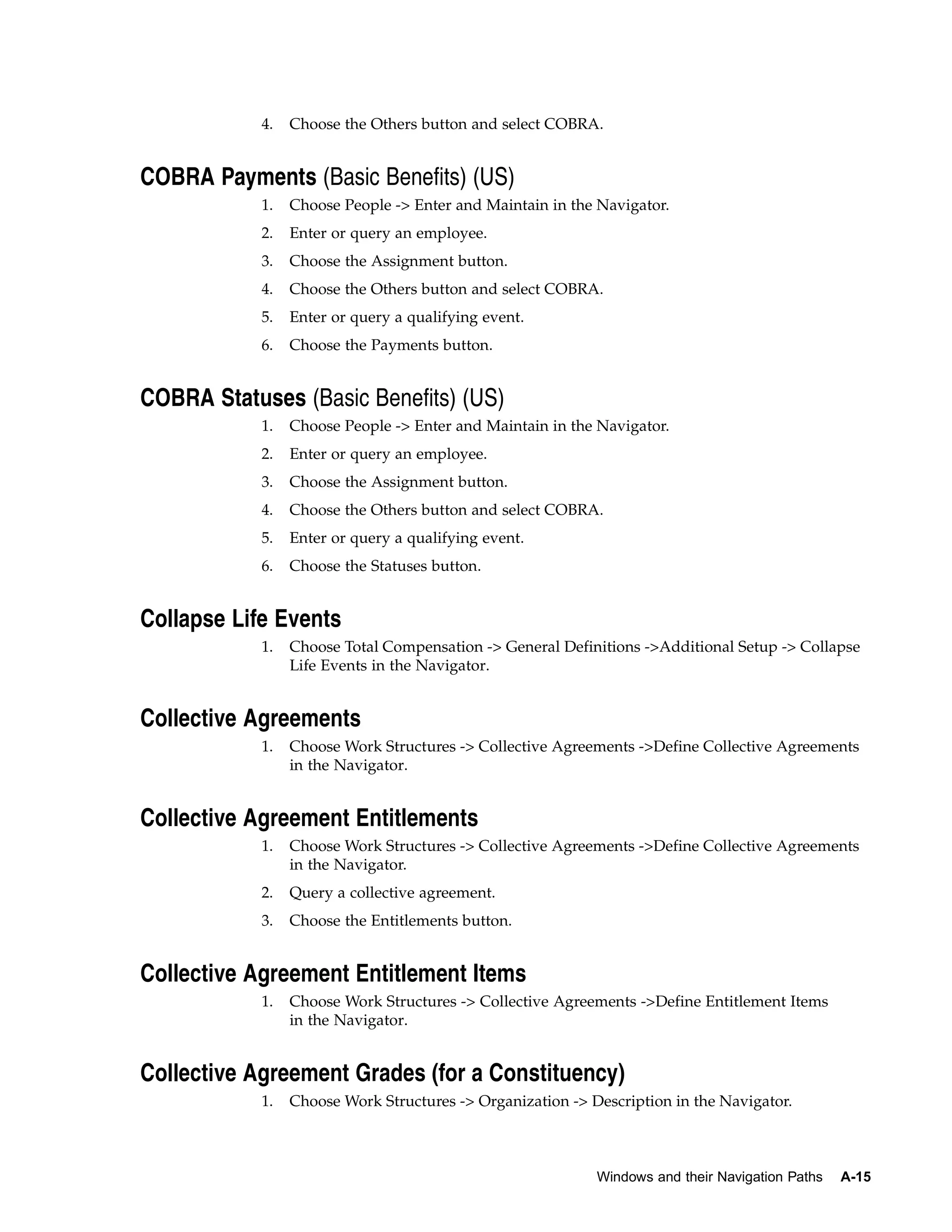 4.   Choose the Others button and select COBRA.


COBRA Payments (Basic Benefits) (US)
            1.   Choose People -> Enter and Maintain in the Navigator.
            2.   Enter or query an employee.
            3.   Choose the Assignment button.
            4.   Choose the Others button and select COBRA.
            5.   Enter or query a qualifying event.
            6.   Choose the Payments button.


COBRA Statuses (Basic Benefits) (US)
            1.   Choose People -> Enter and Maintain in the Navigator.
            2.   Enter or query an employee.
            3.   Choose the Assignment button.
            4.   Choose the Others button and select COBRA.
            5.   Enter or query a qualifying event.
            6.   Choose the Statuses button.


Collapse Life Events
            1.   Choose Total Compensation -> General Definitions ->Additional Setup -> Collapse
                 Life Events in the Navigator.


Collective Agreements
            1.   Choose Work Structures -> Collective Agreements ->Define Collective Agreements
                 in the Navigator.


Collective Agreement Entitlements
            1.   Choose Work Structures -> Collective Agreements ->Define Collective Agreements
                 in the Navigator.
            2.   Query a collective agreement.
            3.   Choose the Entitlements button.


Collective Agreement Entitlement Items
            1.   Choose Work Structures -> Collective Agreements ->Define Entitlement Items
                 in the Navigator.


Collective Agreement Grades (for a Constituency)
            1.   Choose Work Structures -> Organization -> Description in the Navigator.



                                                            Windows and their Navigation Paths   A-15
 