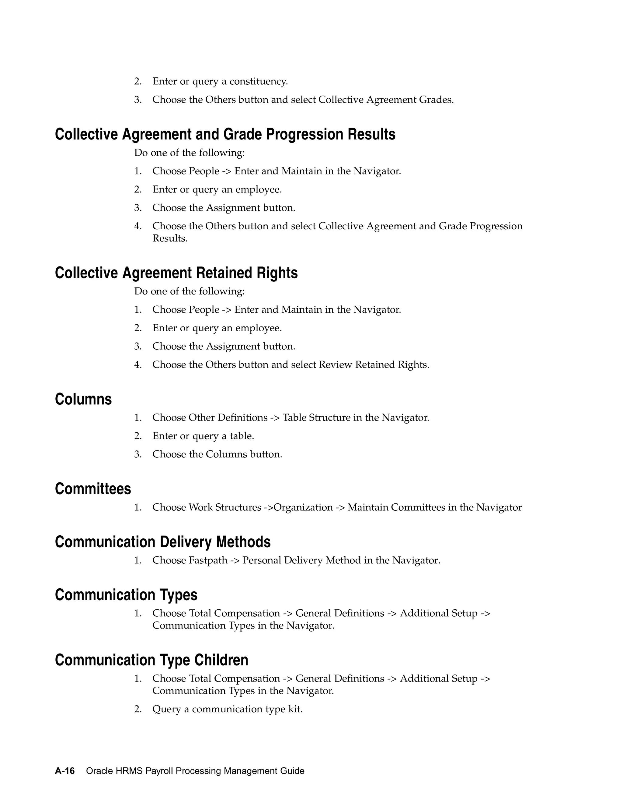 2.   Enter or query a constituency.
                 3.   Choose the Others button and select Collective Agreement Grades.


Collective Agreement and Grade Progression Results
                 Do one of the following:
                 1.   Choose People -> Enter and Maintain in the Navigator.
                 2.   Enter or query an employee.
                 3.   Choose the Assignment button.
                 4.   Choose the Others button and select Collective Agreement and Grade Progression
                      Results.


Collective Agreement Retained Rights
                 Do one of the following:
                 1.   Choose People -> Enter and Maintain in the Navigator.
                 2.   Enter or query an employee.
                 3.   Choose the Assignment button.
                 4.   Choose the Others button and select Review Retained Rights.


Columns
                 1.   Choose Other Definitions -> Table Structure in the Navigator.
                 2.   Enter or query a table.
                 3.   Choose the Columns button.


Committees
                 1.   Choose Work Structures ->Organization -> Maintain Committees in the Navigator


Communication Delivery Methods
                 1.   Choose Fastpath -> Personal Delivery Method in the Navigator.


Communication Types
                 1.   Choose Total Compensation -> General Definitions -> Additional Setup ->
                      Communication Types in the Navigator.


Communication Type Children
                 1.   Choose Total Compensation -> General Definitions -> Additional Setup ->
                      Communication Types in the Navigator.
                 2.   Query a communication type kit.




A-16   Oracle HRMS Payroll Processing Management Guide
 