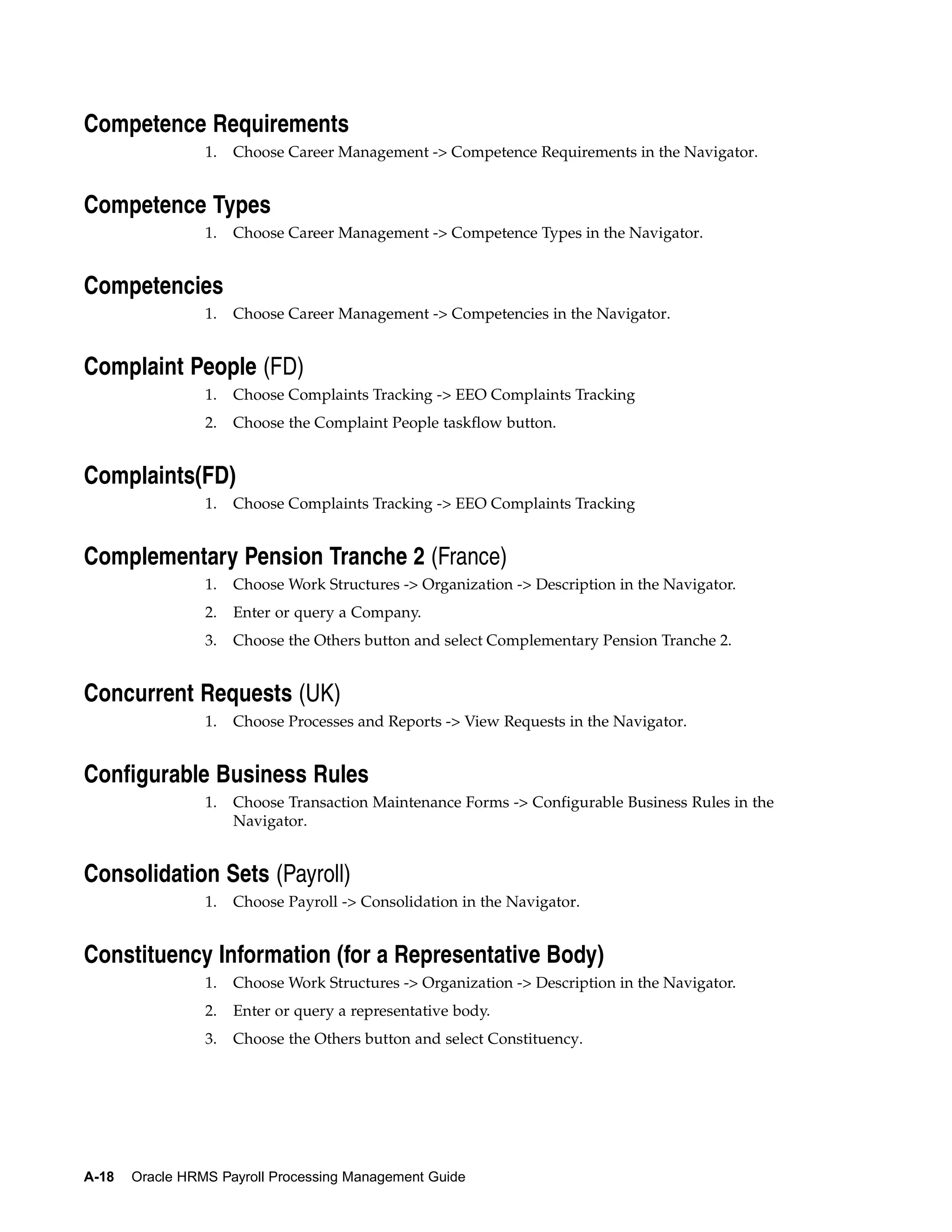Competence Requirements
                 1.   Choose Career Management -> Competence Requirements in the Navigator.


Competence Types
                 1.   Choose Career Management -> Competence Types in the Navigator.


Competencies
                 1.   Choose Career Management -> Competencies in the Navigator.


Complaint People (FD)
                 1.   Choose Complaints Tracking -> EEO Complaints Tracking
                 2.   Choose the Complaint People taskflow button.


Complaints(FD)
                 1.   Choose Complaints Tracking -> EEO Complaints Tracking


Complementary Pension Tranche 2 (France)
                 1.   Choose Work Structures -> Organization -> Description in the Navigator.
                 2.   Enter or query a Company.
                 3.   Choose the Others button and select Complementary Pension Tranche 2.


Concurrent Requests (UK)
                 1.   Choose Processes and Reports -> View Requests in the Navigator.


Configurable Business Rules
                 1.   Choose Transaction Maintenance Forms -> Configurable Business Rules in the
                      Navigator.


Consolidation Sets (Payroll)
                 1.   Choose Payroll -> Consolidation in the Navigator.


Constituency Information (for a Representative Body)
                 1.   Choose Work Structures -> Organization -> Description in the Navigator.
                 2.   Enter or query a representative body.
                 3.   Choose the Others button and select Constituency.




A-18   Oracle HRMS Payroll Processing Management Guide
 