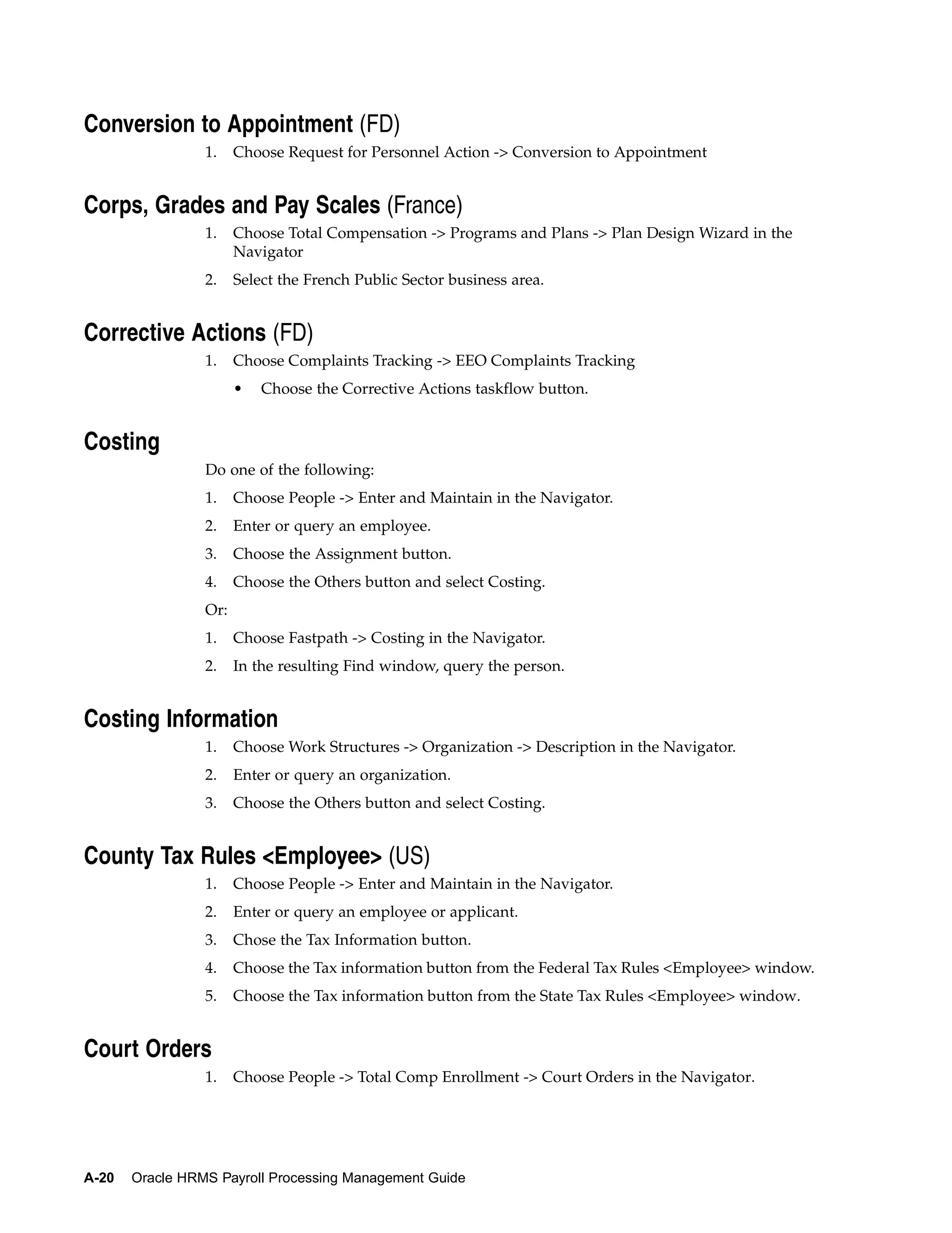 Conversion to Appointment (FD)
                 1.    Choose Request for Personnel Action -> Conversion to Appointment


Corps, Grades and Pay Scales (France)
                 1.    Choose Total Compensation -> Programs and Plans -> Plan Design Wizard in the
                       Navigator
                 2.    Select the French Public Sector business area.


Corrective Actions (FD)
                 1.    Choose Complaints Tracking -> EEO Complaints Tracking
                       •   Choose the Corrective Actions taskflow button.


Costing
                 Do one of the following:
                 1.    Choose People -> Enter and Maintain in the Navigator.
                 2.    Enter or query an employee.
                 3.    Choose the Assignment button.
                 4.    Choose the Others button and select Costing.
                 Or:
                 1.    Choose Fastpath -> Costing in the Navigator.
                 2.    In the resulting Find window, query the person.


Costing Information
                 1.    Choose Work Structures -> Organization -> Description in the Navigator.
                 2.    Enter or query an organization.
                 3.    Choose the Others button and select Costing.


County Tax Rules <Employee> (US)
                 1.    Choose People -> Enter and Maintain in the Navigator.
                 2.    Enter or query an employee or applicant.
                 3.    Chose the Tax Information button.
                 4.    Choose the Tax information button from the Federal Tax Rules <Employee> window.
                 5.    Choose the Tax information button from the State Tax Rules <Employee> window.


Court Orders
                 1.    Choose People -> Total Comp Enrollment -> Court Orders in the Navigator.




A-20   Oracle HRMS Payroll Processing Management Guide
 