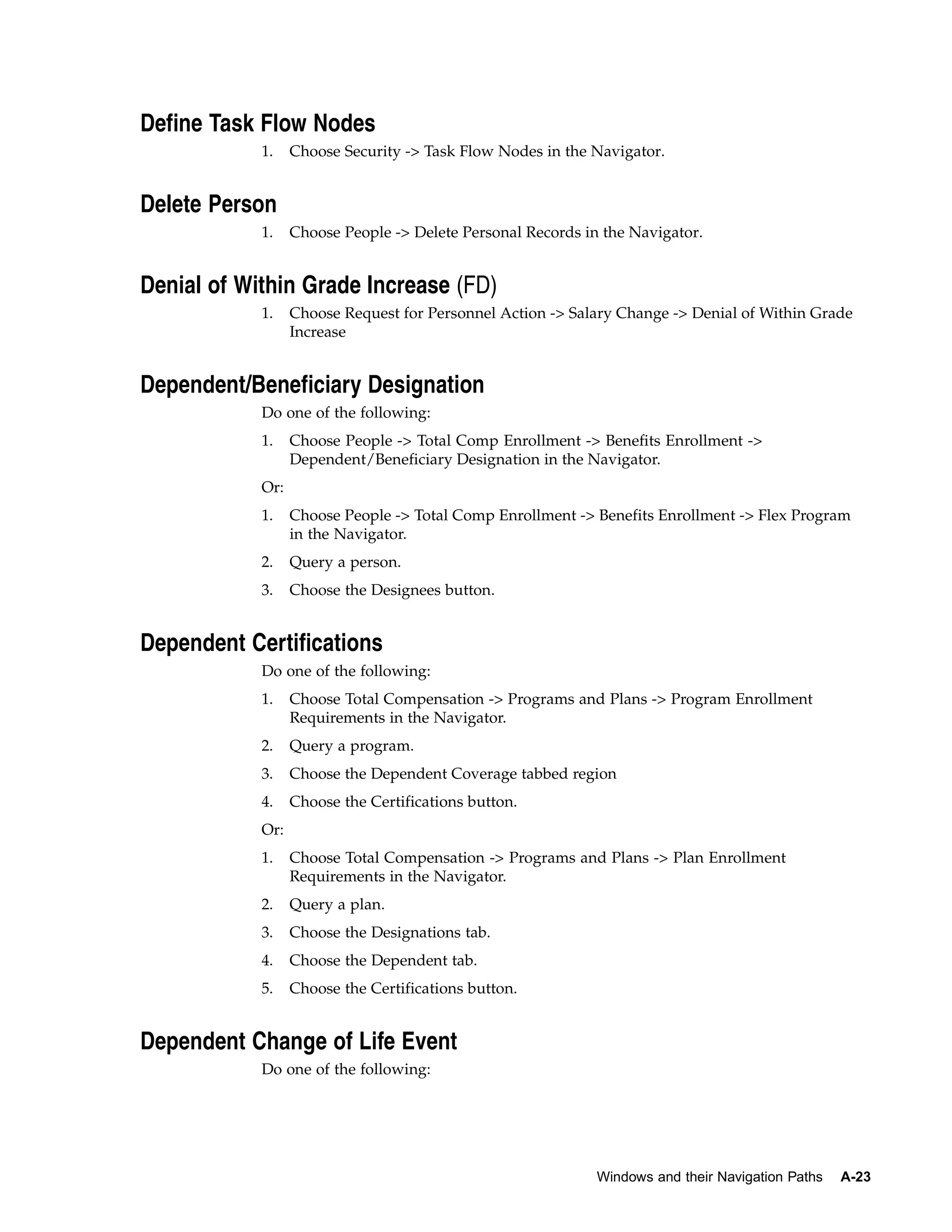 Define Task Flow Nodes
            1.    Choose Security -> Task Flow Nodes in the Navigator.


Delete Person
            1.    Choose People -> Delete Personal Records in the Navigator.


Denial of Within Grade Increase (FD)
            1.    Choose Request for Personnel Action -> Salary Change -> Denial of Within Grade
                  Increase


Dependent/Beneficiary Designation
            Do one of the following:
            1.    Choose People -> Total Comp Enrollment -> Benefits Enrollment ->
                  Dependent/Beneficiary Designation in the Navigator.
            Or:
            1.    Choose People -> Total Comp Enrollment -> Benefits Enrollment -> Flex Program
                  in the Navigator.
            2.    Query a person.
            3.    Choose the Designees button.


Dependent Certifications
            Do one of the following:
            1.    Choose Total Compensation -> Programs and Plans -> Program Enrollment
                  Requirements in the Navigator.
            2.    Query a program.
            3.    Choose the Dependent Coverage tabbed region
            4.    Choose the Certifications button.
            Or:
            1.    Choose Total Compensation -> Programs and Plans -> Plan Enrollment
                  Requirements in the Navigator.
            2.    Query a plan.
            3.    Choose the Designations tab.
            4.    Choose the Dependent tab.
            5.    Choose the Certifications button.


Dependent Change of Life Event
            Do one of the following:




                                                             Windows and their Navigation Paths   A-23
 