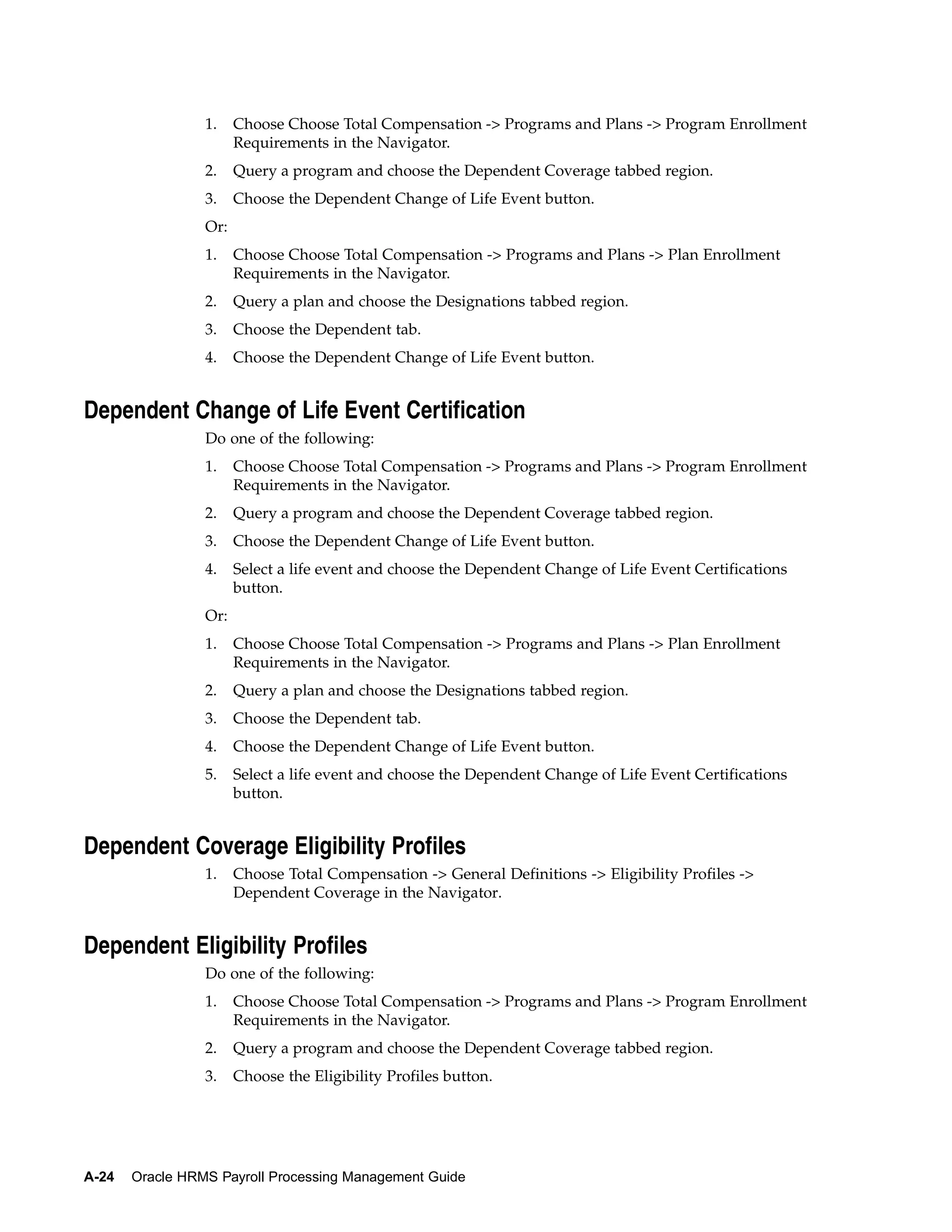 1.    Choose Choose Total Compensation -> Programs and Plans -> Program Enrollment
                       Requirements in the Navigator.
                 2.    Query a program and choose the Dependent Coverage tabbed region.
                 3.    Choose the Dependent Change of Life Event button.
                 Or:
                 1.    Choose Choose Total Compensation -> Programs and Plans -> Plan Enrollment
                       Requirements in the Navigator.
                 2.    Query a plan and choose the Designations tabbed region.
                 3.    Choose the Dependent tab.
                 4.    Choose the Dependent Change of Life Event button.


Dependent Change of Life Event Certification
                 Do one of the following:
                 1.    Choose Choose Total Compensation -> Programs and Plans -> Program Enrollment
                       Requirements in the Navigator.
                 2.    Query a program and choose the Dependent Coverage tabbed region.
                 3.    Choose the Dependent Change of Life Event button.
                 4.    Select a life event and choose the Dependent Change of Life Event Certifications
                       button.
                 Or:
                 1.    Choose Choose Total Compensation -> Programs and Plans -> Plan Enrollment
                       Requirements in the Navigator.
                 2.    Query a plan and choose the Designations tabbed region.
                 3.    Choose the Dependent tab.
                 4.    Choose the Dependent Change of Life Event button.
                 5.    Select a life event and choose the Dependent Change of Life Event Certifications
                       button.


Dependent Coverage Eligibility Profiles
                 1.    Choose Total Compensation -> General Definitions -> Eligibility Profiles ->
                       Dependent Coverage in the Navigator.


Dependent Eligibility Profiles
                 Do one of the following:
                 1.    Choose Choose Total Compensation -> Programs and Plans -> Program Enrollment
                       Requirements in the Navigator.
                 2.    Query a program and choose the Dependent Coverage tabbed region.
                 3.    Choose the Eligibility Profiles button.




A-24   Oracle HRMS Payroll Processing Management Guide
 