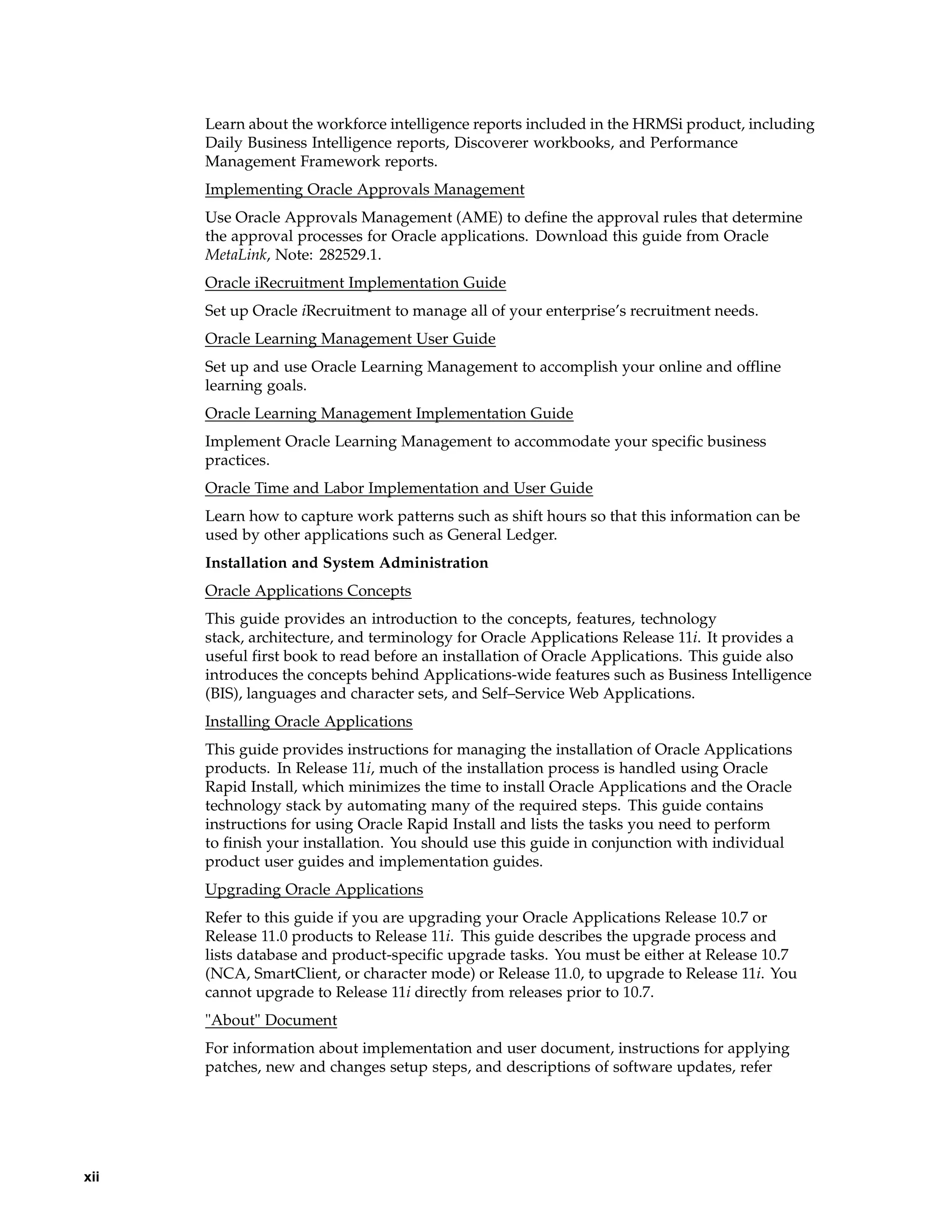 Learn about the workforce intelligence reports included in the HRMSi product, including
      Daily Business Intelligence reports, Discoverer workbooks, and Performance
      Management Framework reports.
      Implementing Oracle Approvals Management
      Use Oracle Approvals Management (AME) to define the approval rules that determine
      the approval processes for Oracle applications. Download this guide from Oracle
      MetaLink, Note: 282529.1.
      Oracle iRecruitment Implementation Guide
      Set up Oracle iRecruitment to manage all of your enterprise’s recruitment needs.
      Oracle Learning Management User Guide
      Set up and use Oracle Learning Management to accomplish your online and offline
      learning goals.
      Oracle Learning Management Implementation Guide
      Implement Oracle Learning Management to accommodate your specific business
      practices.
      Oracle Time and Labor Implementation and User Guide
      Learn how to capture work patterns such as shift hours so that this information can be
      used by other applications such as General Ledger.
      Installation and System Administration
      Oracle Applications Concepts
      This guide provides an introduction to the concepts, features, technology
      stack, architecture, and terminology for Oracle Applications Release 11i. It provides a
      useful first book to read before an installation of Oracle Applications. This guide also
      introduces the concepts behind Applications-wide features such as Business Intelligence
      (BIS), languages and character sets, and Self–Service Web Applications.
      Installing Oracle Applications
      This guide provides instructions for managing the installation of Oracle Applications
      products. In Release 11i, much of the installation process is handled using Oracle
      Rapid Install, which minimizes the time to install Oracle Applications and the Oracle
      technology stack by automating many of the required steps. This guide contains
      instructions for using Oracle Rapid Install and lists the tasks you need to perform
      to finish your installation. You should use this guide in conjunction with individual
      product user guides and implementation guides.
      Upgrading Oracle Applications
      Refer to this guide if you are upgrading your Oracle Applications Release 10.7 or
      Release 11.0 products to Release 11i. This guide describes the upgrade process and
      lists database and product-specific upgrade tasks. You must be either at Release 10.7
      (NCA, SmartClient, or character mode) or Release 11.0, to upgrade to Release 11i. You
      cannot upgrade to Release 11i directly from releases prior to 10.7.
      "About" Document
      For information about implementation and user document, instructions for applying
      patches, new and changes setup steps, and descriptions of software updates, refer




xii
 