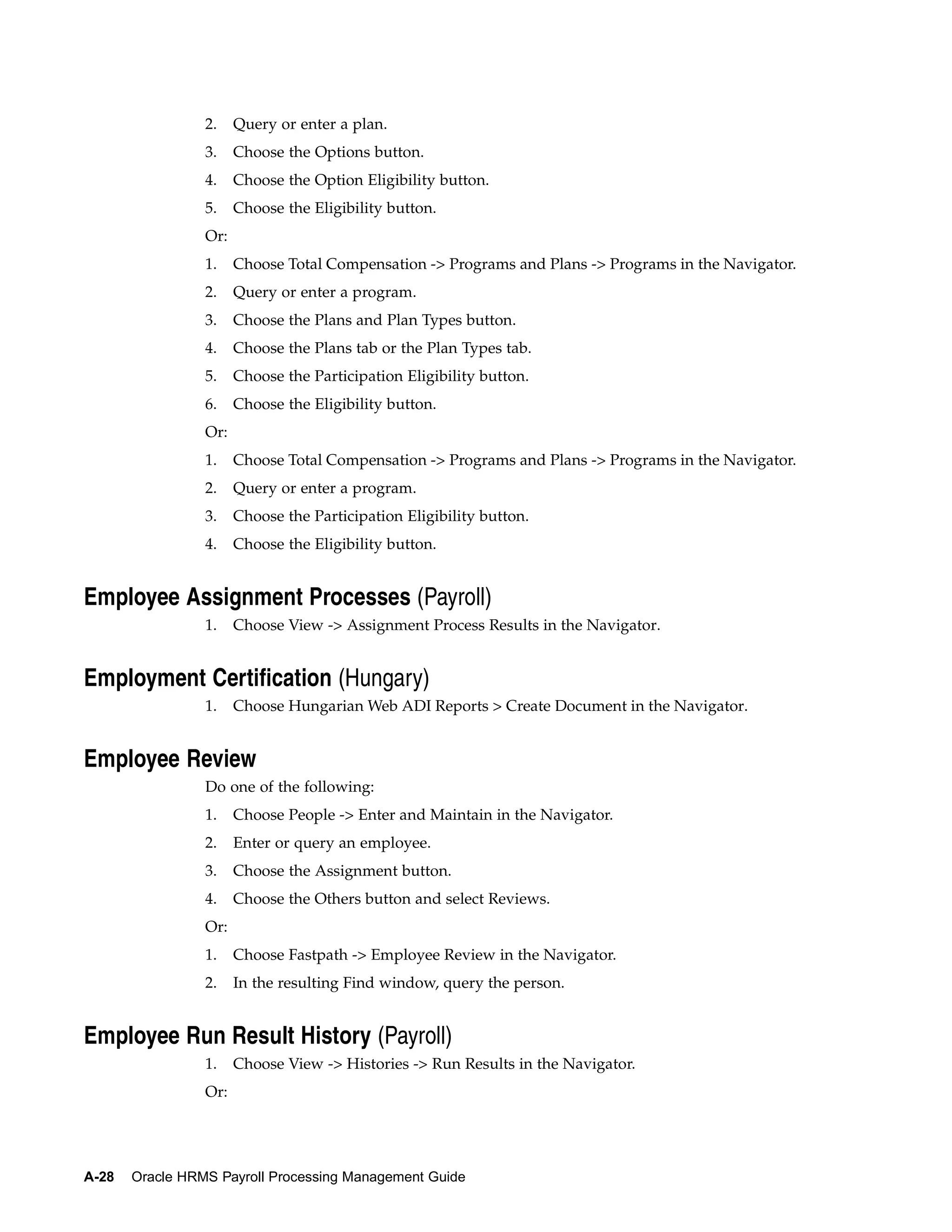 2.    Query or enter a plan.
                 3.    Choose the Options button.
                 4.    Choose the Option Eligibility button.
                 5.    Choose the Eligibility button.
                 Or:
                 1.    Choose Total Compensation -> Programs and Plans -> Programs in the Navigator.
                 2.    Query or enter a program.
                 3.    Choose the Plans and Plan Types button.
                 4.    Choose the Plans tab or the Plan Types tab.
                 5.    Choose the Participation Eligibility button.
                 6.    Choose the Eligibility button.
                 Or:
                 1.    Choose Total Compensation -> Programs and Plans -> Programs in the Navigator.
                 2.    Query or enter a program.
                 3.    Choose the Participation Eligibility button.
                 4.    Choose the Eligibility button.


Employee Assignment Processes (Payroll)
                 1.    Choose View -> Assignment Process Results in the Navigator.


Employment Certification (Hungary)
                 1.    Choose Hungarian Web ADI Reports > Create Document in the Navigator.


Employee Review
                 Do one of the following:
                 1.    Choose People -> Enter and Maintain in the Navigator.
                 2.    Enter or query an employee.
                 3.    Choose the Assignment button.
                 4.    Choose the Others button and select Reviews.
                 Or:
                 1.    Choose Fastpath -> Employee Review in the Navigator.
                 2.    In the resulting Find window, query the person.


Employee Run Result History (Payroll)
                 1.    Choose View -> Histories -> Run Results in the Navigator.
                 Or:




A-28   Oracle HRMS Payroll Processing Management Guide
 