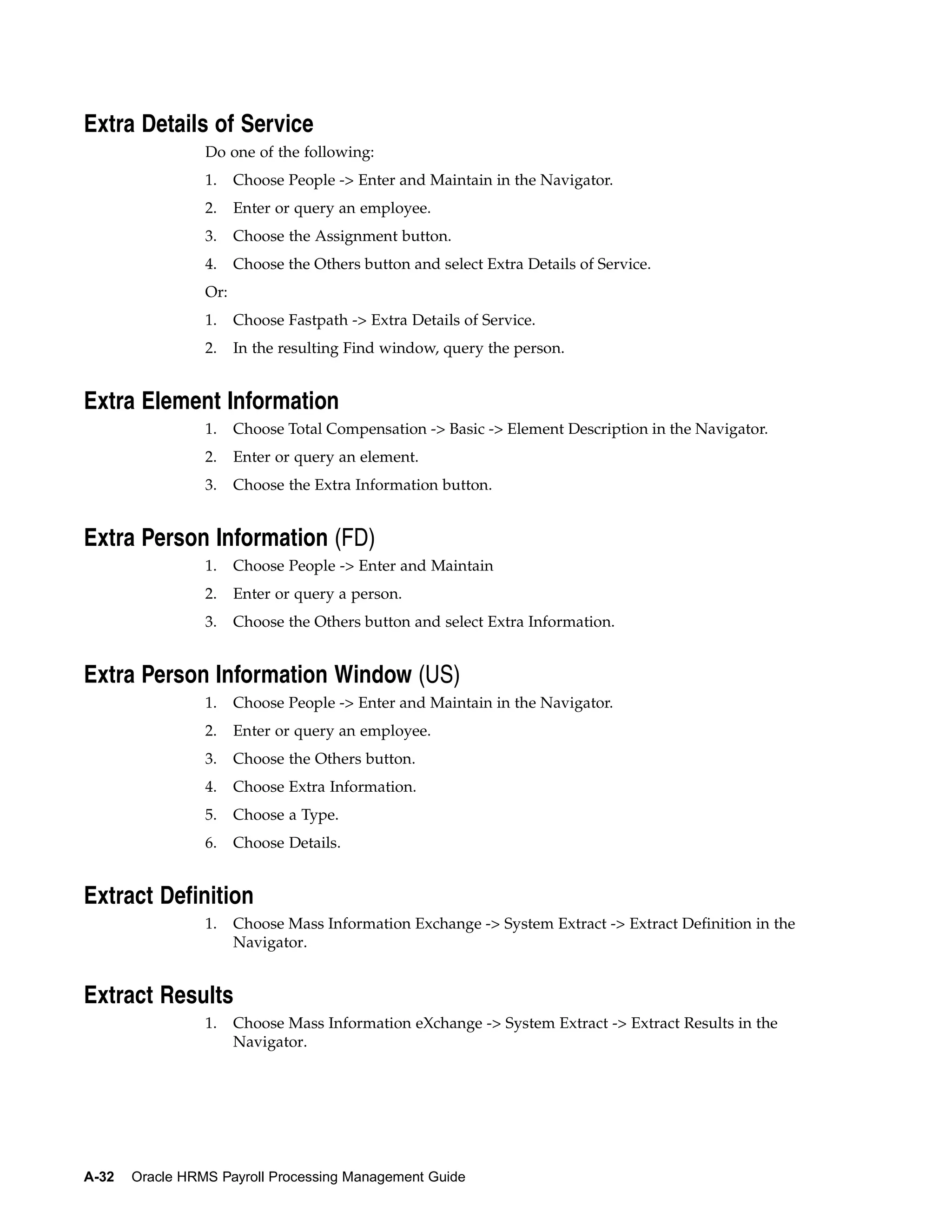 Extra Details of Service
                 Do one of the following:
                 1.    Choose People -> Enter and Maintain in the Navigator.
                 2.    Enter or query an employee.
                 3.    Choose the Assignment button.
                 4.    Choose the Others button and select Extra Details of Service.
                 Or:
                 1.    Choose Fastpath -> Extra Details of Service.
                 2.    In the resulting Find window, query the person.


Extra Element Information
                 1.    Choose Total Compensation -> Basic -> Element Description in the Navigator.
                 2.    Enter or query an element.
                 3.    Choose the Extra Information button.


Extra Person Information (FD)
                 1.    Choose People -> Enter and Maintain
                 2.    Enter or query a person.
                 3.    Choose the Others button and select Extra Information.


Extra Person Information Window (US)
                 1.    Choose People -> Enter and Maintain in the Navigator.
                 2.    Enter or query an employee.
                 3.    Choose the Others button.
                 4.    Choose Extra Information.
                 5.    Choose a Type.
                 6.    Choose Details.


Extract Definition
                 1.    Choose Mass Information Exchange -> System Extract -> Extract Definition in the
                       Navigator.


Extract Results
                 1.    Choose Mass Information eXchange -> System Extract -> Extract Results in the
                       Navigator.




A-32   Oracle HRMS Payroll Processing Management Guide
 