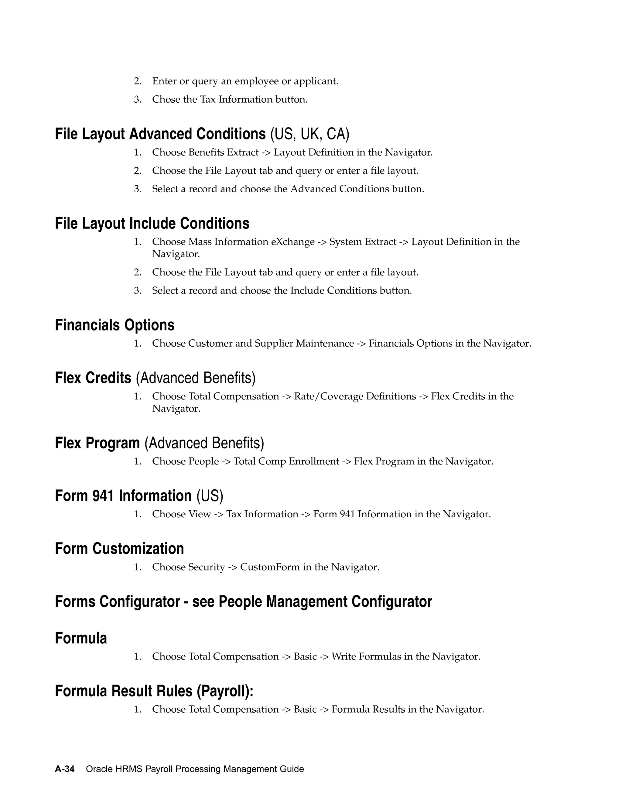 2.   Enter or query an employee or applicant.
                 3.   Chose the Tax Information button.


File Layout Advanced Conditions (US, UK, CA)
                 1.   Choose Benefits Extract -> Layout Definition in the Navigator.
                 2.   Choose the File Layout tab and query or enter a file layout.
                 3.   Select a record and choose the Advanced Conditions button.


File Layout Include Conditions
                 1.   Choose Mass Information eXchange -> System Extract -> Layout Definition in the
                      Navigator.
                 2.   Choose the File Layout tab and query or enter a file layout.
                 3.   Select a record and choose the Include Conditions button.


Financials Options
                 1.   Choose Customer and Supplier Maintenance -> Financials Options in the Navigator.


Flex Credits (Advanced Benefits)
                 1.   Choose Total Compensation -> Rate/Coverage Definitions -> Flex Credits in the
                      Navigator.


Flex Program (Advanced Benefits)
                 1.   Choose People -> Total Comp Enrollment -> Flex Program in the Navigator.


Form 941 Information (US)
                 1.   Choose View -> Tax Information -> Form 941 Information in the Navigator.


Form Customization
                 1.   Choose Security -> CustomForm in the Navigator.


Forms Configurator - see People Management Configurator

Formula
                 1.   Choose Total Compensation -> Basic -> Write Formulas in the Navigator.


Formula Result Rules (Payroll):
                 1.   Choose Total Compensation -> Basic -> Formula Results in the Navigator.




A-34   Oracle HRMS Payroll Processing Management Guide
 