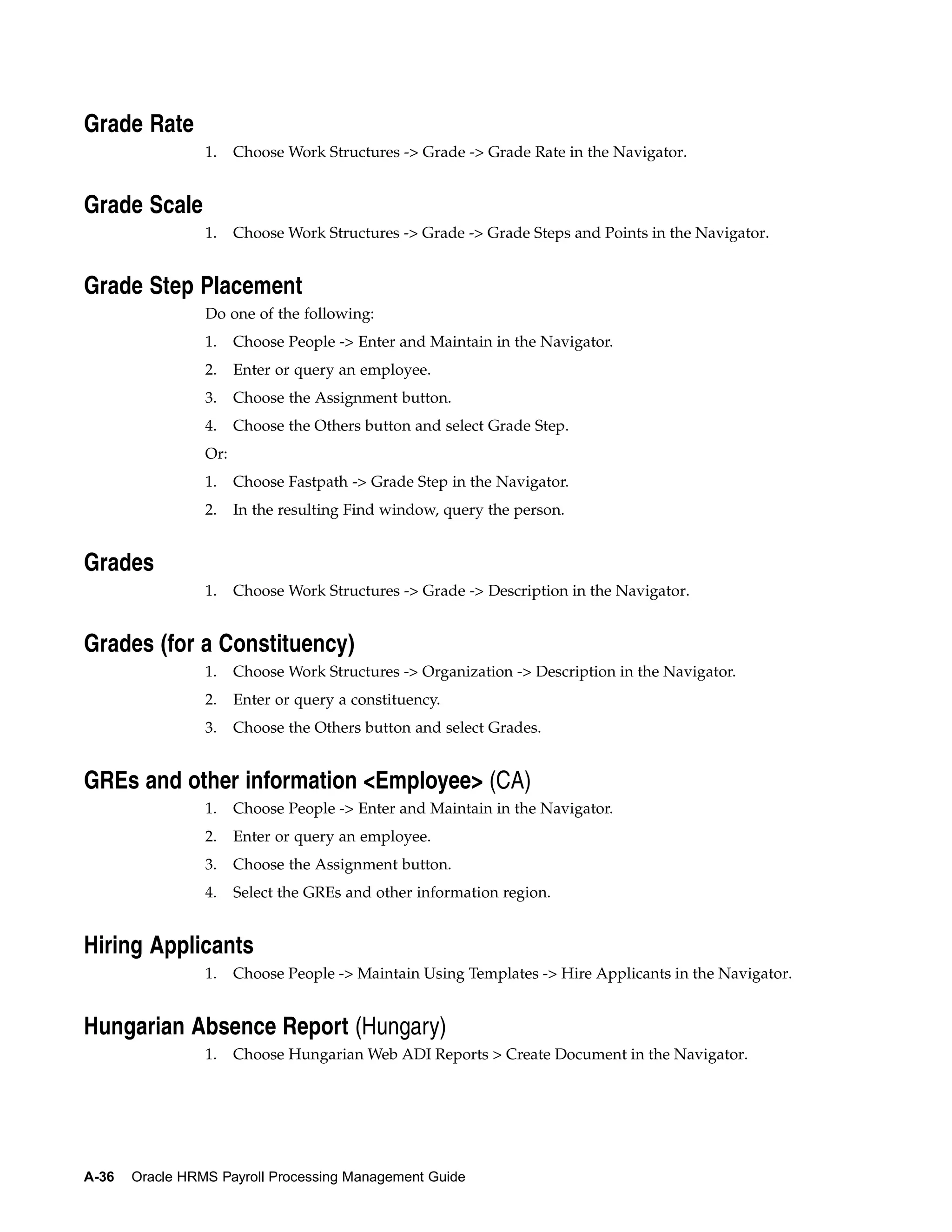 Grade Rate
                 1.    Choose Work Structures -> Grade -> Grade Rate in the Navigator.


Grade Scale
                 1.    Choose Work Structures -> Grade -> Grade Steps and Points in the Navigator.


Grade Step Placement
                 Do one of the following:
                 1.    Choose People -> Enter and Maintain in the Navigator.
                 2.    Enter or query an employee.
                 3.    Choose the Assignment button.
                 4.    Choose the Others button and select Grade Step.
                 Or:
                 1.    Choose Fastpath -> Grade Step in the Navigator.
                 2.    In the resulting Find window, query the person.


Grades
                 1.    Choose Work Structures -> Grade -> Description in the Navigator.


Grades (for a Constituency)
                 1.    Choose Work Structures -> Organization -> Description in the Navigator.
                 2.    Enter or query a constituency.
                 3.    Choose the Others button and select Grades.


GREs and other information <Employee> (CA)
                 1.    Choose People -> Enter and Maintain in the Navigator.
                 2.    Enter or query an employee.
                 3.    Choose the Assignment button.
                 4.    Select the GREs and other information region.


Hiring Applicants
                 1.    Choose People -> Maintain Using Templates -> Hire Applicants in the Navigator.


Hungarian Absence Report (Hungary)
                 1.    Choose Hungarian Web ADI Reports > Create Document in the Navigator.




A-36   Oracle HRMS Payroll Processing Management Guide
 