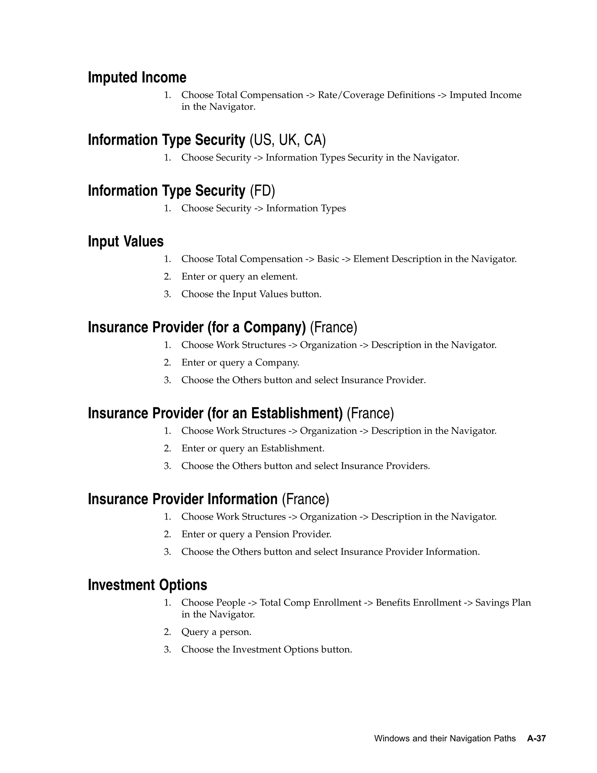 Imputed Income
               1.   Choose Total Compensation -> Rate/Coverage Definitions -> Imputed Income
                    in the Navigator.


Information Type Security (US, UK, CA)
               1.   Choose Security -> Information Types Security in the Navigator.


Information Type Security (FD)
               1.   Choose Security -> Information Types


Input Values
               1.   Choose Total Compensation -> Basic -> Element Description in the Navigator.
               2.   Enter or query an element.
               3.   Choose the Input Values button.


Insurance Provider (for a Company) (France)
               1.   Choose Work Structures -> Organization -> Description in the Navigator.
               2.   Enter or query a Company.
               3.   Choose the Others button and select Insurance Provider.


Insurance Provider (for an Establishment) (France)
               1.   Choose Work Structures -> Organization -> Description in the Navigator.
               2.   Enter or query an Establishment.
               3.   Choose the Others button and select Insurance Providers.


Insurance Provider Information (France)
               1.   Choose Work Structures -> Organization -> Description in the Navigator.
               2.   Enter or query a Pension Provider.
               3.   Choose the Others button and select Insurance Provider Information.


Investment Options
               1.   Choose People -> Total Comp Enrollment -> Benefits Enrollment -> Savings Plan
                    in the Navigator.
               2.   Query a person.
               3.   Choose the Investment Options button.




                                                               Windows and their Navigation Paths   A-37
 