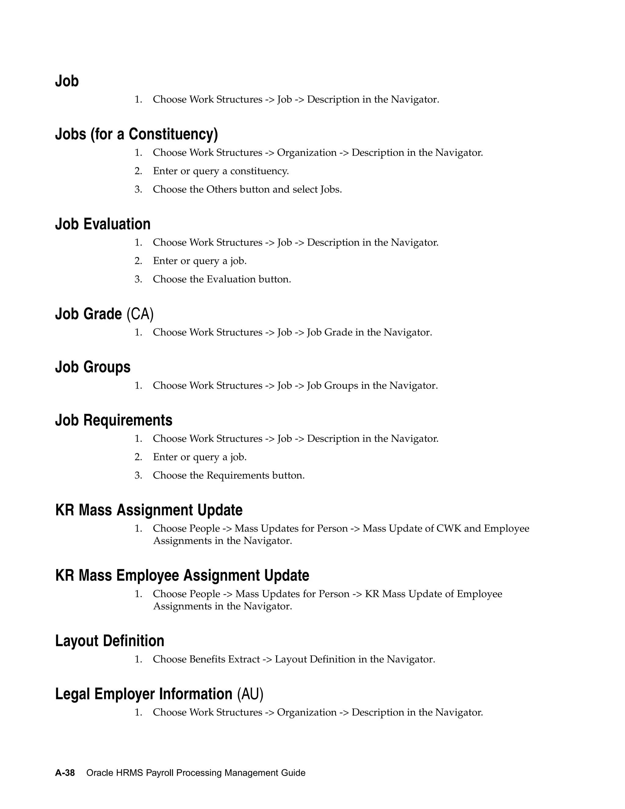 Job
                 1.   Choose Work Structures -> Job -> Description in the Navigator.


Jobs (for a Constituency)
                 1.   Choose Work Structures -> Organization -> Description in the Navigator.
                 2.   Enter or query a constituency.
                 3.   Choose the Others button and select Jobs.


Job Evaluation
                 1.   Choose Work Structures -> Job -> Description in the Navigator.
                 2.   Enter or query a job.
                 3.   Choose the Evaluation button.


Job Grade (CA)
                 1.   Choose Work Structures -> Job -> Job Grade in the Navigator.


Job Groups
                 1.   Choose Work Structures -> Job -> Job Groups in the Navigator.


Job Requirements
                 1.   Choose Work Structures -> Job -> Description in the Navigator.
                 2.   Enter or query a job.
                 3.   Choose the Requirements button.


KR Mass Assignment Update
                 1.   Choose People -> Mass Updates for Person -> Mass Update of CWK and Employee
                      Assignments in the Navigator.


KR Mass Employee Assignment Update
                 1.   Choose People -> Mass Updates for Person -> KR Mass Update of Employee
                      Assignments in the Navigator.


Layout Definition
                 1.   Choose Benefits Extract -> Layout Definition in the Navigator.


Legal Employer Information (AU)
                 1.   Choose Work Structures -> Organization -> Description in the Navigator.




A-38   Oracle HRMS Payroll Processing Management Guide
 