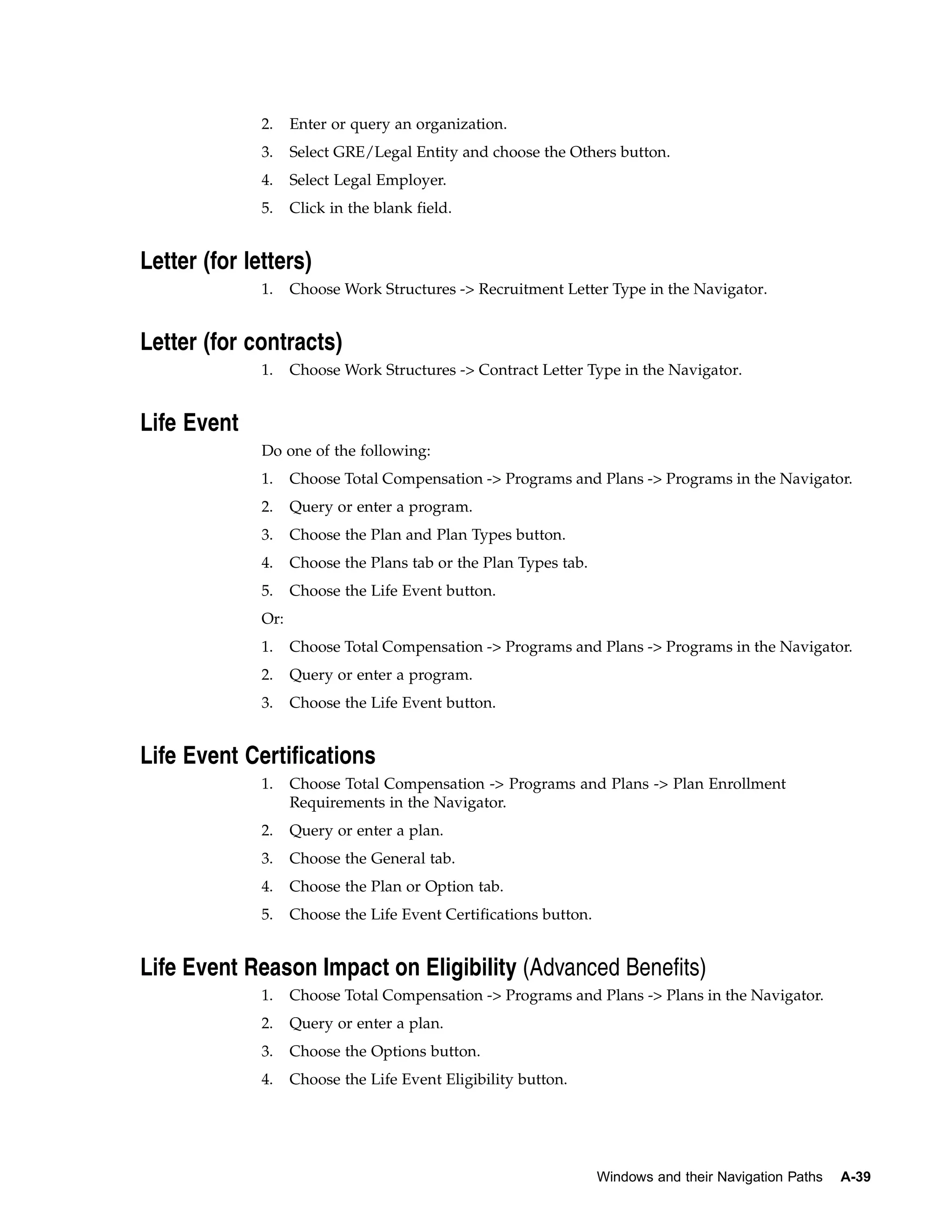 2.    Enter or query an organization.
              3.    Select GRE/Legal Entity and choose the Others button.
              4.    Select Legal Employer.
              5.    Click in the blank field.


Letter (for letters)
              1.    Choose Work Structures -> Recruitment Letter Type in the Navigator.


Letter (for contracts)
              1.    Choose Work Structures -> Contract Letter Type in the Navigator.


Life Event
              Do one of the following:
              1.    Choose Total Compensation -> Programs and Plans -> Programs in the Navigator.
              2.    Query or enter a program.
              3.    Choose the Plan and Plan Types button.
              4.    Choose the Plans tab or the Plan Types tab.
              5.    Choose the Life Event button.
              Or:
              1.    Choose Total Compensation -> Programs and Plans -> Programs in the Navigator.
              2.    Query or enter a program.
              3.    Choose the Life Event button.


Life Event Certifications
              1.    Choose Total Compensation -> Programs and Plans -> Plan Enrollment
                    Requirements in the Navigator.
              2.    Query or enter a plan.
              3.    Choose the General tab.
              4.    Choose the Plan or Option tab.
              5.    Choose the Life Event Certifications button.


Life Event Reason Impact on Eligibility (Advanced Benefits)
              1.    Choose Total Compensation -> Programs and Plans -> Plans in the Navigator.
              2.    Query or enter a plan.
              3.    Choose the Options button.
              4.    Choose the Life Event Eligibility button.




                                                                   Windows and their Navigation Paths   A-39
 