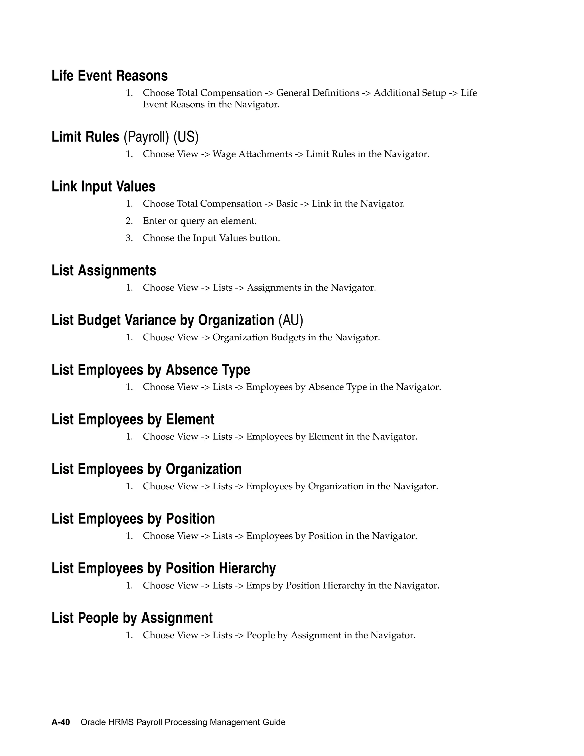 Life Event Reasons
                 1.   Choose Total Compensation -> General Definitions -> Additional Setup -> Life
                      Event Reasons in the Navigator.


Limit Rules (Payroll) (US)
                 1.   Choose View -> Wage Attachments -> Limit Rules in the Navigator.


Link Input Values
                 1.   Choose Total Compensation -> Basic -> Link in the Navigator.
                 2.   Enter or query an element.
                 3.   Choose the Input Values button.


List Assignments
                 1.   Choose View -> Lists -> Assignments in the Navigator.


List Budget Variance by Organization (AU)
                 1.   Choose View -> Organization Budgets in the Navigator.


List Employees by Absence Type
                 1.   Choose View -> Lists -> Employees by Absence Type in the Navigator.


List Employees by Element
                 1.   Choose View -> Lists -> Employees by Element in the Navigator.


List Employees by Organization
                 1.   Choose View -> Lists -> Employees by Organization in the Navigator.


List Employees by Position
                 1.   Choose View -> Lists -> Employees by Position in the Navigator.


List Employees by Position Hierarchy
                 1.   Choose View -> Lists -> Emps by Position Hierarchy in the Navigator.


List People by Assignment
                 1.   Choose View -> Lists -> People by Assignment in the Navigator.




A-40   Oracle HRMS Payroll Processing Management Guide
 
