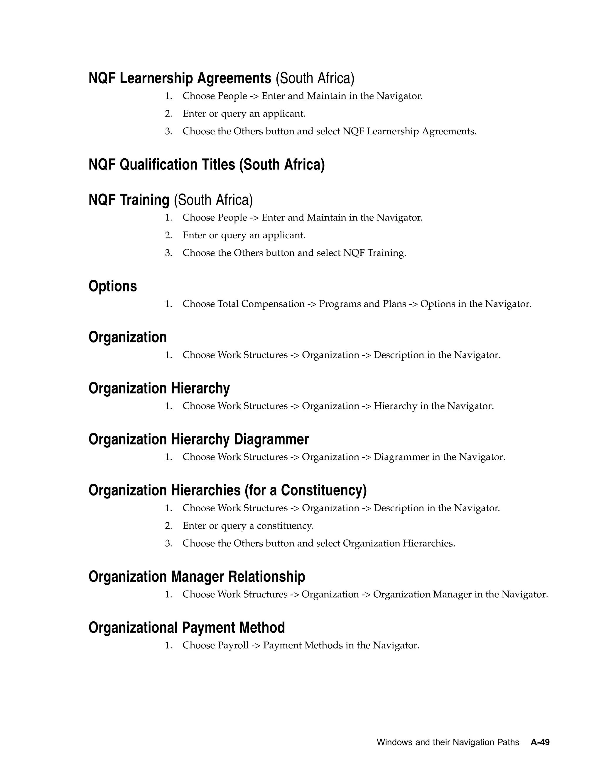 NQF Learnership Agreements (South Africa)
            1.   Choose People -> Enter and Maintain in the Navigator.
            2.   Enter or query an applicant.
            3.   Choose the Others button and select NQF Learnership Agreements.


NQF Qualification Titles (South Africa)

NQF Training (South Africa)
            1.   Choose People -> Enter and Maintain in the Navigator.
            2.   Enter or query an applicant.
            3.   Choose the Others button and select NQF Training.


Options
            1.   Choose Total Compensation -> Programs and Plans -> Options in the Navigator.


Organization
            1.   Choose Work Structures -> Organization -> Description in the Navigator.


Organization Hierarchy
            1.   Choose Work Structures -> Organization -> Hierarchy in the Navigator.


Organization Hierarchy Diagrammer
            1.   Choose Work Structures -> Organization -> Diagrammer in the Navigator.


Organization Hierarchies (for a Constituency)
            1.   Choose Work Structures -> Organization -> Description in the Navigator.
            2.   Enter or query a constituency.
            3.   Choose the Others button and select Organization Hierarchies.


Organization Manager Relationship
            1.   Choose Work Structures -> Organization -> Organization Manager in the Navigator.


Organizational Payment Method
            1.   Choose Payroll -> Payment Methods in the Navigator.




                                                            Windows and their Navigation Paths   A-49
 
