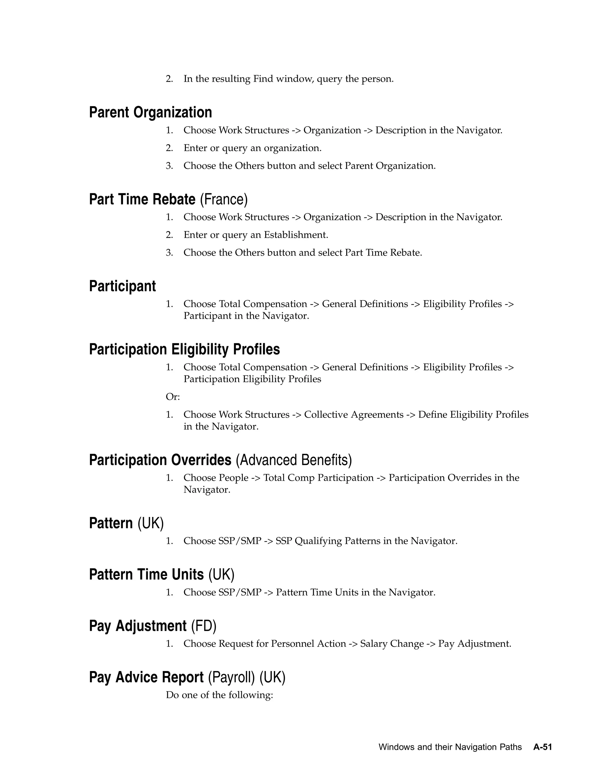 2.    In the resulting Find window, query the person.


Parent Organization
               1.    Choose Work Structures -> Organization -> Description in the Navigator.
               2.    Enter or query an organization.
               3.    Choose the Others button and select Parent Organization.


Part Time Rebate (France)
               1.    Choose Work Structures -> Organization -> Description in the Navigator.
               2.    Enter or query an Establishment.
               3.    Choose the Others button and select Part Time Rebate.


Participant
               1.    Choose Total Compensation -> General Definitions -> Eligibility Profiles ->
                     Participant in the Navigator.


Participation Eligibility Profiles
               1.    Choose Total Compensation -> General Definitions -> Eligibility Profiles ->
                     Participation Eligibility Profiles
               Or:
               1.    Choose Work Structures -> Collective Agreements -> Define Eligibility Profiles
                     in the Navigator.


Participation Overrides (Advanced Benefits)
               1.    Choose People -> Total Comp Participation -> Participation Overrides in the
                     Navigator.


Pattern (UK)
               1.    Choose SSP/SMP -> SSP Qualifying Patterns in the Navigator.


Pattern Time Units (UK)
               1.    Choose SSP/SMP -> Pattern Time Units in the Navigator.


Pay Adjustment (FD)
               1.    Choose Request for Personnel Action -> Salary Change -> Pay Adjustment.


Pay Advice Report (Payroll) (UK)
               Do one of the following:




                                                                 Windows and their Navigation Paths   A-51
 