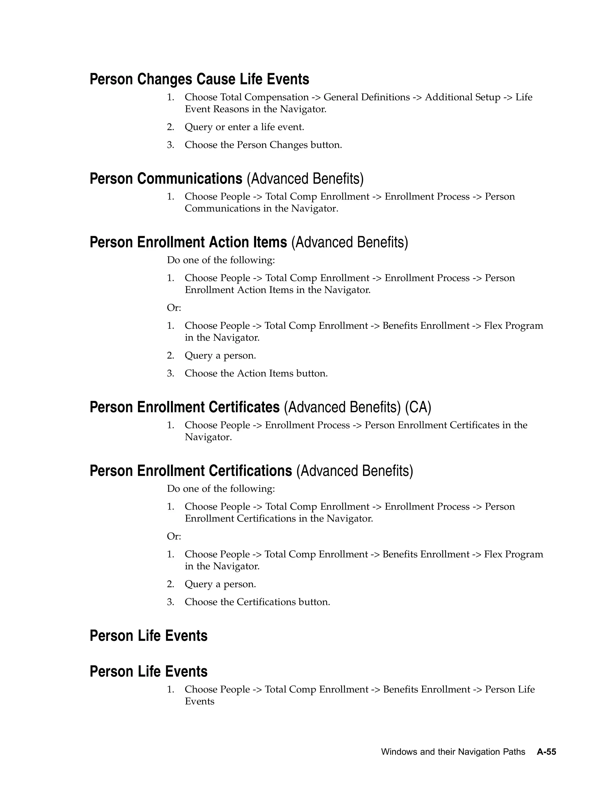 Person Changes Cause Life Events
            1.    Choose Total Compensation -> General Definitions -> Additional Setup -> Life
                  Event Reasons in the Navigator.
            2.    Query or enter a life event.
            3.    Choose the Person Changes button.


Person Communications (Advanced Benefits)
            1.    Choose People -> Total Comp Enrollment -> Enrollment Process -> Person
                  Communications in the Navigator.


Person Enrollment Action Items (Advanced Benefits)
            Do one of the following:
            1.    Choose People -> Total Comp Enrollment -> Enrollment Process -> Person
                  Enrollment Action Items in the Navigator.
            Or:
            1.    Choose People -> Total Comp Enrollment -> Benefits Enrollment -> Flex Program
                  in the Navigator.
            2.    Query a person.
            3.    Choose the Action Items button.


Person Enrollment Certificates (Advanced Benefits) (CA)
            1.    Choose People -> Enrollment Process -> Person Enrollment Certificates in the
                  Navigator.


Person Enrollment Certifications (Advanced Benefits)
            Do one of the following:
            1.    Choose People -> Total Comp Enrollment -> Enrollment Process -> Person
                  Enrollment Certifications in the Navigator.
            Or:
            1.    Choose People -> Total Comp Enrollment -> Benefits Enrollment -> Flex Program
                  in the Navigator.
            2.    Query a person.
            3.    Choose the Certifications button.


Person Life Events

Person Life Events
            1.    Choose People -> Total Comp Enrollment -> Benefits Enrollment -> Person Life
                  Events




                                                             Windows and their Navigation Paths   A-55
 