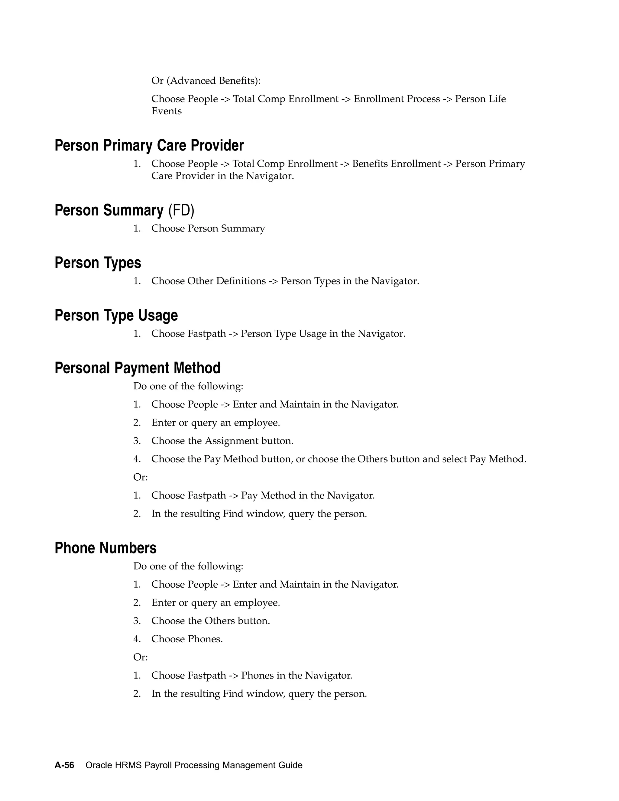Or (Advanced Benefits):
                       Choose People -> Total Comp Enrollment -> Enrollment Process -> Person Life
                       Events


Person Primary Care Provider
                 1.    Choose People -> Total Comp Enrollment -> Benefits Enrollment -> Person Primary
                       Care Provider in the Navigator.


Person Summary (FD)
                 1.    Choose Person Summary


Person Types
                 1.    Choose Other Definitions -> Person Types in the Navigator.


Person Type Usage
                 1.    Choose Fastpath -> Person Type Usage in the Navigator.


Personal Payment Method
                 Do one of the following:
                 1.    Choose People -> Enter and Maintain in the Navigator.
                 2.    Enter or query an employee.
                 3.    Choose the Assignment button.
                 4.    Choose the Pay Method button, or choose the Others button and select Pay Method.
                 Or:
                 1.    Choose Fastpath -> Pay Method in the Navigator.
                 2.    In the resulting Find window, query the person.


Phone Numbers
                 Do one of the following:
                 1.    Choose People -> Enter and Maintain in the Navigator.
                 2.    Enter or query an employee.
                 3.    Choose the Others button.
                 4.    Choose Phones.
                 Or:
                 1.    Choose Fastpath -> Phones in the Navigator.
                 2.    In the resulting Find window, query the person.




A-56   Oracle HRMS Payroll Processing Management Guide
 
