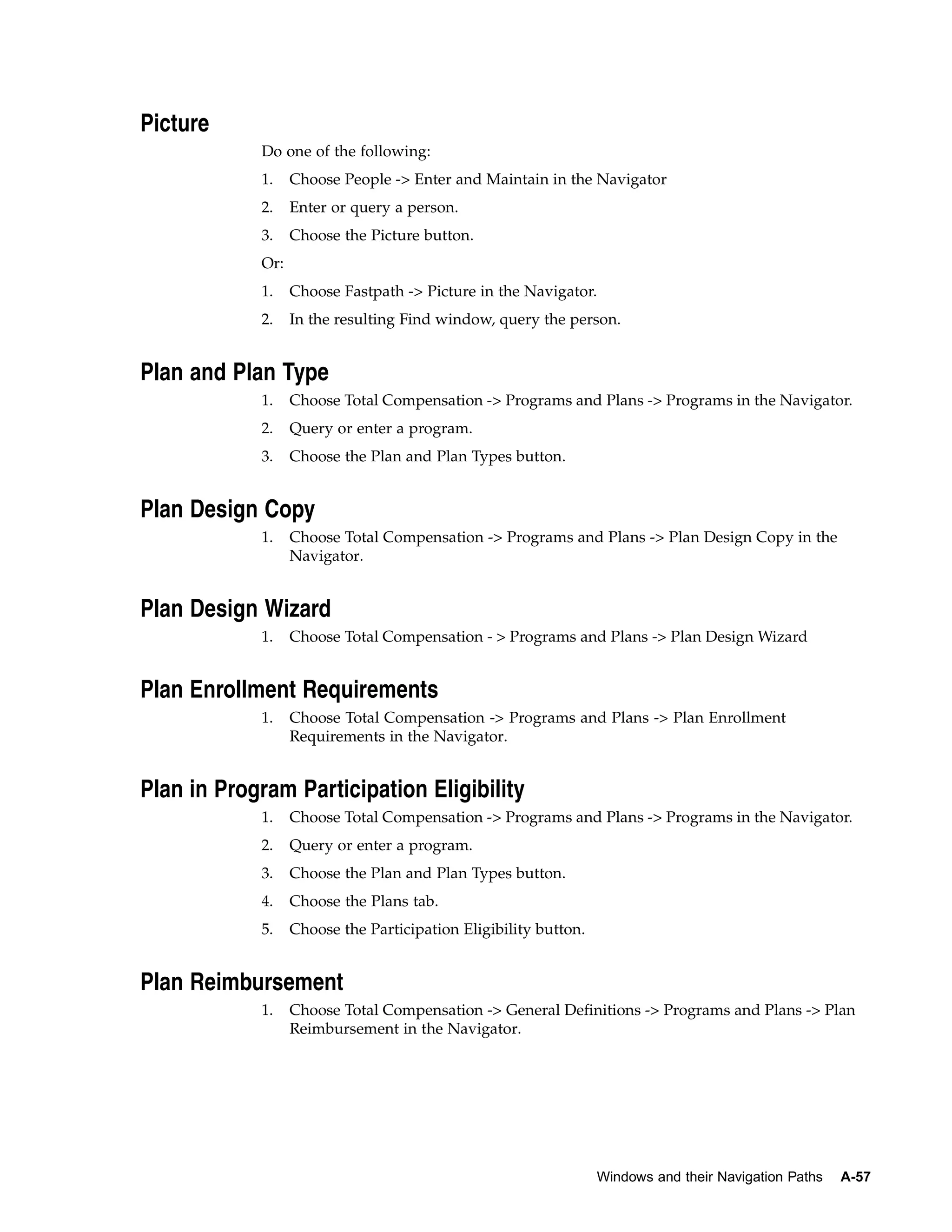 Picture
            Do one of the following:
            1.    Choose People -> Enter and Maintain in the Navigator
            2.    Enter or query a person.
            3.    Choose the Picture button.
            Or:
            1.    Choose Fastpath -> Picture in the Navigator.
            2.    In the resulting Find window, query the person.


Plan and Plan Type
            1.    Choose Total Compensation -> Programs and Plans -> Programs in the Navigator.
            2.    Query or enter a program.
            3.    Choose the Plan and Plan Types button.


Plan Design Copy
            1.    Choose Total Compensation -> Programs and Plans -> Plan Design Copy in the
                  Navigator.


Plan Design Wizard
            1.    Choose Total Compensation - > Programs and Plans -> Plan Design Wizard


Plan Enrollment Requirements
            1.    Choose Total Compensation -> Programs and Plans -> Plan Enrollment
                  Requirements in the Navigator.


Plan in Program Participation Eligibility
            1.    Choose Total Compensation -> Programs and Plans -> Programs in the Navigator.
            2.    Query or enter a program.
            3.    Choose the Plan and Plan Types button.
            4.    Choose the Plans tab.
            5.    Choose the Participation Eligibility button.


Plan Reimbursement
            1.    Choose Total Compensation -> General Definitions -> Programs and Plans -> Plan
                  Reimbursement in the Navigator.




                                                                 Windows and their Navigation Paths   A-57
 