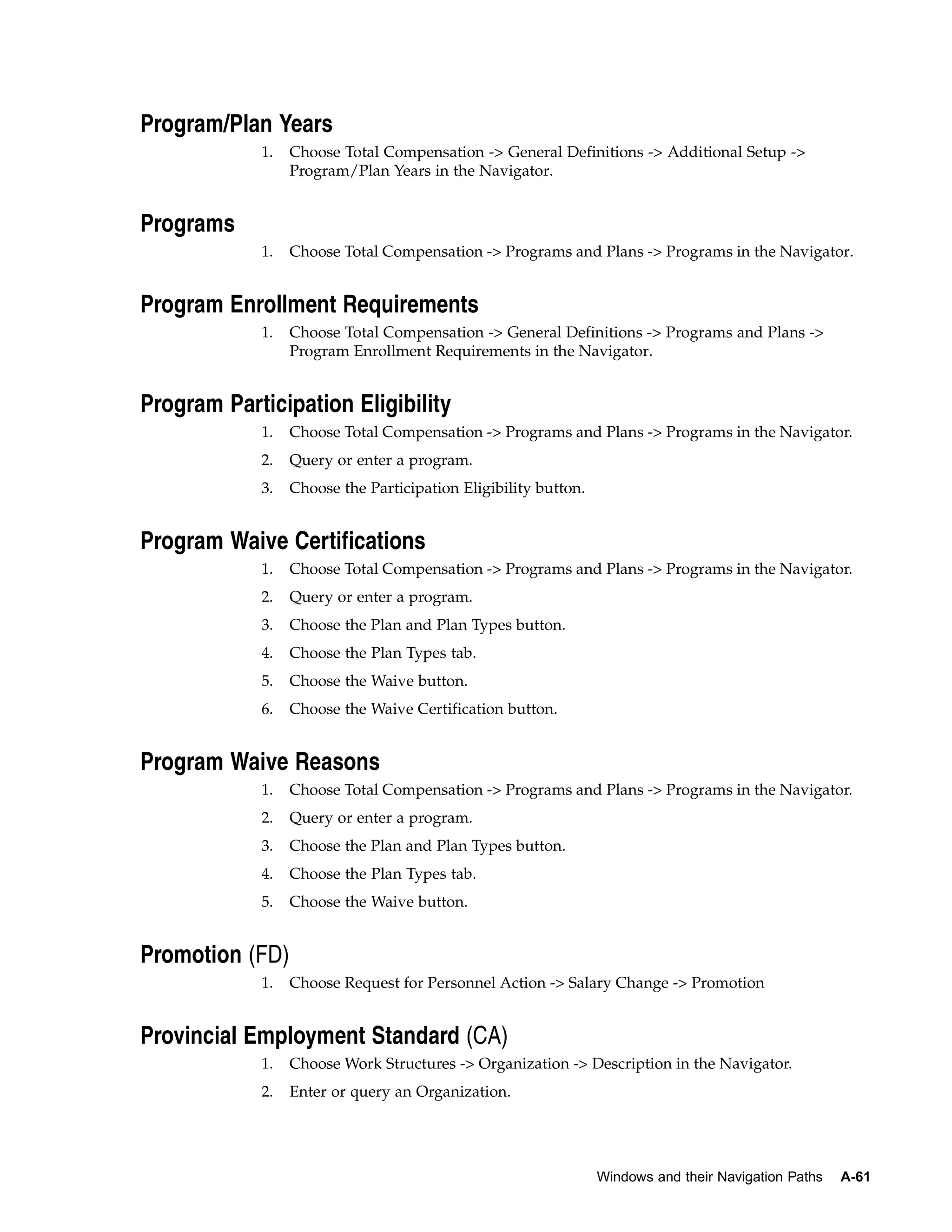 Program/Plan Years
            1.   Choose Total Compensation -> General Definitions -> Additional Setup ->
                 Program/Plan Years in the Navigator.


Programs
            1.   Choose Total Compensation -> Programs and Plans -> Programs in the Navigator.


Program Enrollment Requirements
            1.   Choose Total Compensation -> General Definitions -> Programs and Plans ->
                 Program Enrollment Requirements in the Navigator.


Program Participation Eligibility
            1.   Choose Total Compensation -> Programs and Plans -> Programs in the Navigator.
            2.   Query or enter a program.
            3.   Choose the Participation Eligibility button.


Program Waive Certifications
            1.   Choose Total Compensation -> Programs and Plans -> Programs in the Navigator.
            2.   Query or enter a program.
            3.   Choose the Plan and Plan Types button.
            4.   Choose the Plan Types tab.
            5.   Choose the Waive button.
            6.   Choose the Waive Certification button.


Program Waive Reasons
            1.   Choose Total Compensation -> Programs and Plans -> Programs in the Navigator.
            2.   Query or enter a program.
            3.   Choose the Plan and Plan Types button.
            4.   Choose the Plan Types tab.
            5.   Choose the Waive button.


Promotion (FD)
            1.   Choose Request for Personnel Action -> Salary Change -> Promotion


Provincial Employment Standard (CA)
            1.   Choose Work Structures -> Organization -> Description in the Navigator.
            2.   Enter or query an Organization.




                                                                Windows and their Navigation Paths   A-61
 