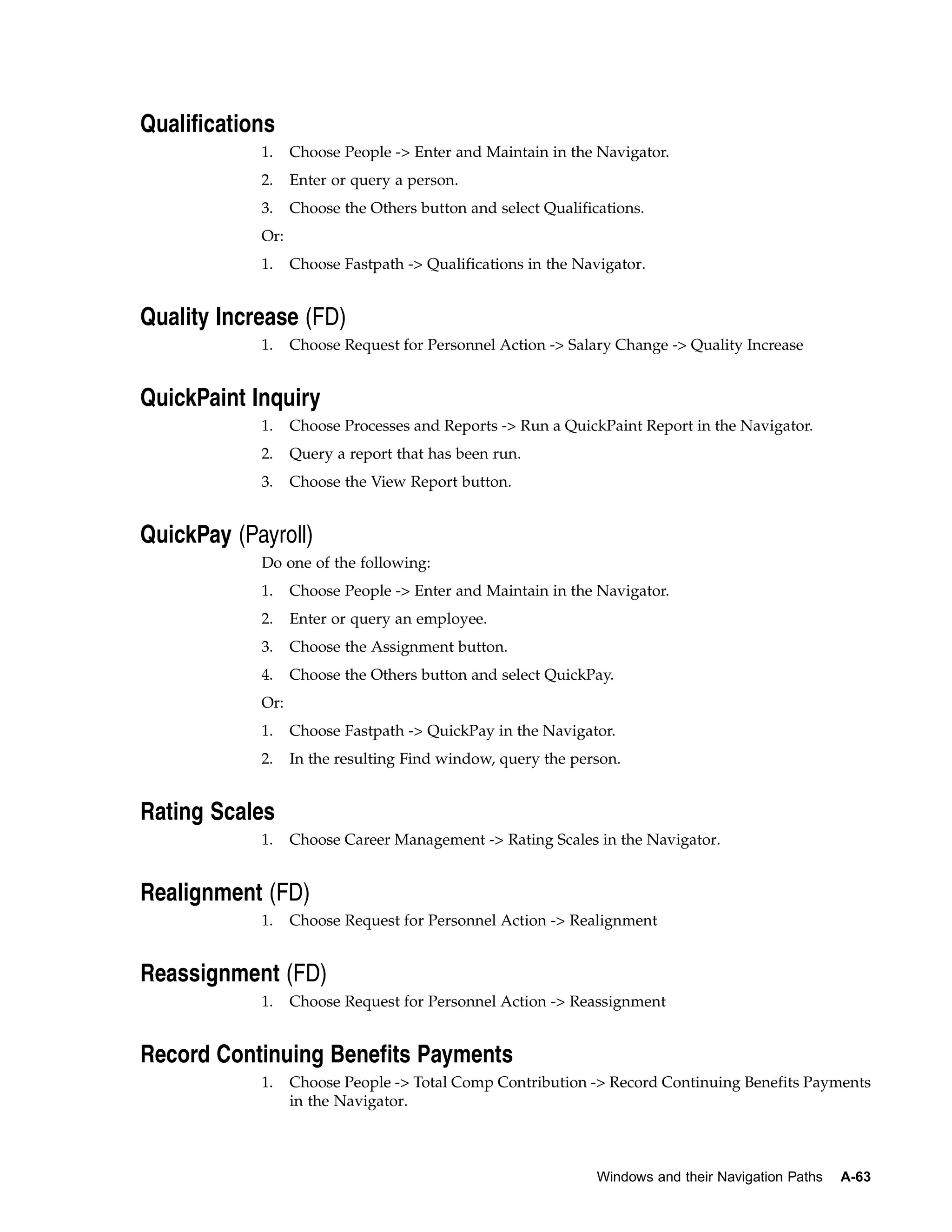 Qualifications
            1.    Choose People -> Enter and Maintain in the Navigator.
            2.    Enter or query a person.
            3.    Choose the Others button and select Qualifications.
            Or:
            1.    Choose Fastpath -> Qualifications in the Navigator.


Quality Increase (FD)
            1.    Choose Request for Personnel Action -> Salary Change -> Quality Increase


QuickPaint Inquiry
            1.    Choose Processes and Reports -> Run a QuickPaint Report in the Navigator.
            2.    Query a report that has been run.
            3.    Choose the View Report button.


QuickPay (Payroll)
            Do one of the following:
            1.    Choose People -> Enter and Maintain in the Navigator.
            2.    Enter or query an employee.
            3.    Choose the Assignment button.
            4.    Choose the Others button and select QuickPay.
            Or:
            1.    Choose Fastpath -> QuickPay in the Navigator.
            2.    In the resulting Find window, query the person.


Rating Scales
            1.    Choose Career Management -> Rating Scales in the Navigator.


Realignment (FD)
            1.    Choose Request for Personnel Action -> Realignment


Reassignment (FD)
            1.    Choose Request for Personnel Action -> Reassignment


Record Continuing Benefits Payments
            1.    Choose People -> Total Comp Contribution -> Record Continuing Benefits Payments
                  in the Navigator.



                                                              Windows and their Navigation Paths   A-63
 