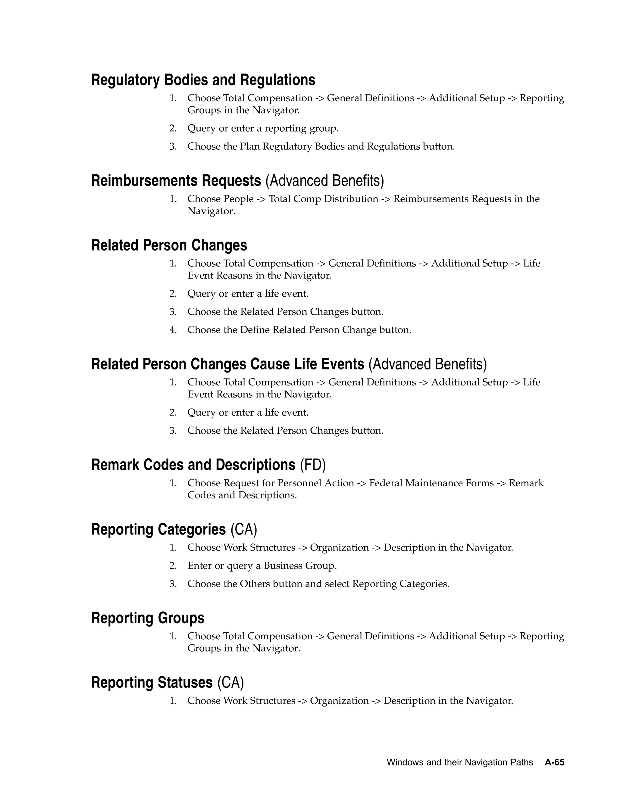 Regulatory Bodies and Regulations
           1.   Choose Total Compensation -> General Definitions -> Additional Setup -> Reporting
                Groups in the Navigator.
           2.   Query or enter a reporting group.
           3.   Choose the Plan Regulatory Bodies and Regulations button.


Reimbursements Requests (Advanced Benefits)
           1.   Choose People -> Total Comp Distribution -> Reimbursements Requests in the
                Navigator.


Related Person Changes
           1.   Choose Total Compensation -> General Definitions -> Additional Setup -> Life
                Event Reasons in the Navigator.
           2.   Query or enter a life event.
           3.   Choose the Related Person Changes button.
           4.   Choose the Define Related Person Change button.


Related Person Changes Cause Life Events (Advanced Benefits)
           1.   Choose Total Compensation -> General Definitions -> Additional Setup -> Life
                Event Reasons in the Navigator.
           2.   Query or enter a life event.
           3.   Choose the Related Person Changes button.


Remark Codes and Descriptions (FD)
           1.   Choose Request for Personnel Action -> Federal Maintenance Forms -> Remark
                Codes and Descriptions.


Reporting Categories (CA)
           1.   Choose Work Structures -> Organization -> Description in the Navigator.
           2.   Enter or query a Business Group.
           3.   Choose the Others button and select Reporting Categories.


Reporting Groups
           1.   Choose Total Compensation -> General Definitions -> Additional Setup -> Reporting
                Groups in the Navigator.


Reporting Statuses (CA)
           1.   Choose Work Structures -> Organization -> Description in the Navigator.




                                                            Windows and their Navigation Paths   A-65
 