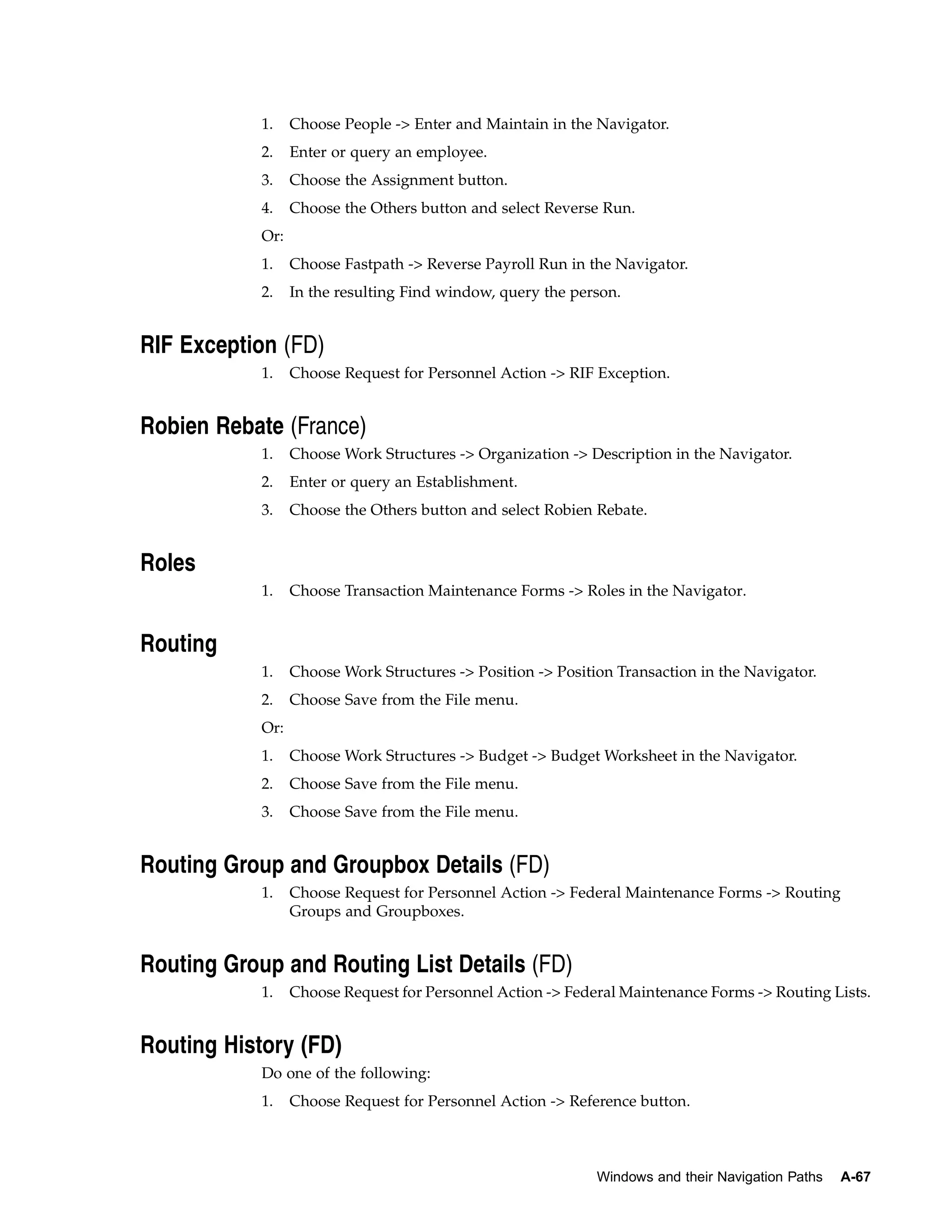 1.    Choose People -> Enter and Maintain in the Navigator.
            2.    Enter or query an employee.
            3.    Choose the Assignment button.
            4.    Choose the Others button and select Reverse Run.
            Or:
            1.    Choose Fastpath -> Reverse Payroll Run in the Navigator.
            2.    In the resulting Find window, query the person.


RIF Exception (FD)
            1.    Choose Request for Personnel Action -> RIF Exception.


Robien Rebate (France)
            1.    Choose Work Structures -> Organization -> Description in the Navigator.
            2.    Enter or query an Establishment.
            3.    Choose the Others button and select Robien Rebate.


Roles
            1.    Choose Transaction Maintenance Forms -> Roles in the Navigator.


Routing
            1.    Choose Work Structures -> Position -> Position Transaction in the Navigator.
            2.    Choose Save from the File menu.
            Or:
            1.    Choose Work Structures -> Budget -> Budget Worksheet in the Navigator.
            2.    Choose Save from the File menu.
            3.    Choose Save from the File menu.


Routing Group and Groupbox Details (FD)
            1.    Choose Request for Personnel Action -> Federal Maintenance Forms -> Routing
                  Groups and Groupboxes.


Routing Group and Routing List Details (FD)
            1.    Choose Request for Personnel Action -> Federal Maintenance Forms -> Routing Lists.


Routing History (FD)
            Do one of the following:
            1.    Choose Request for Personnel Action -> Reference button.



                                                              Windows and their Navigation Paths   A-67
 