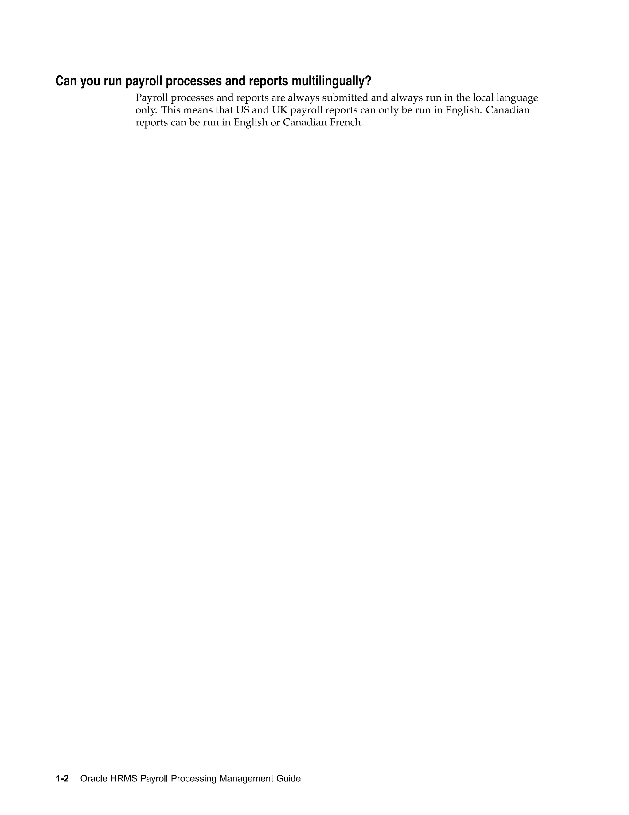 Can you run payroll processes and reports multilingually?
                 Payroll processes and reports are always submitted and always run in the local language
                 only. This means that US and UK payroll reports can only be run in English. Canadian
                 reports can be run in English or Canadian French.




1-2   Oracle HRMS Payroll Processing Management Guide
 