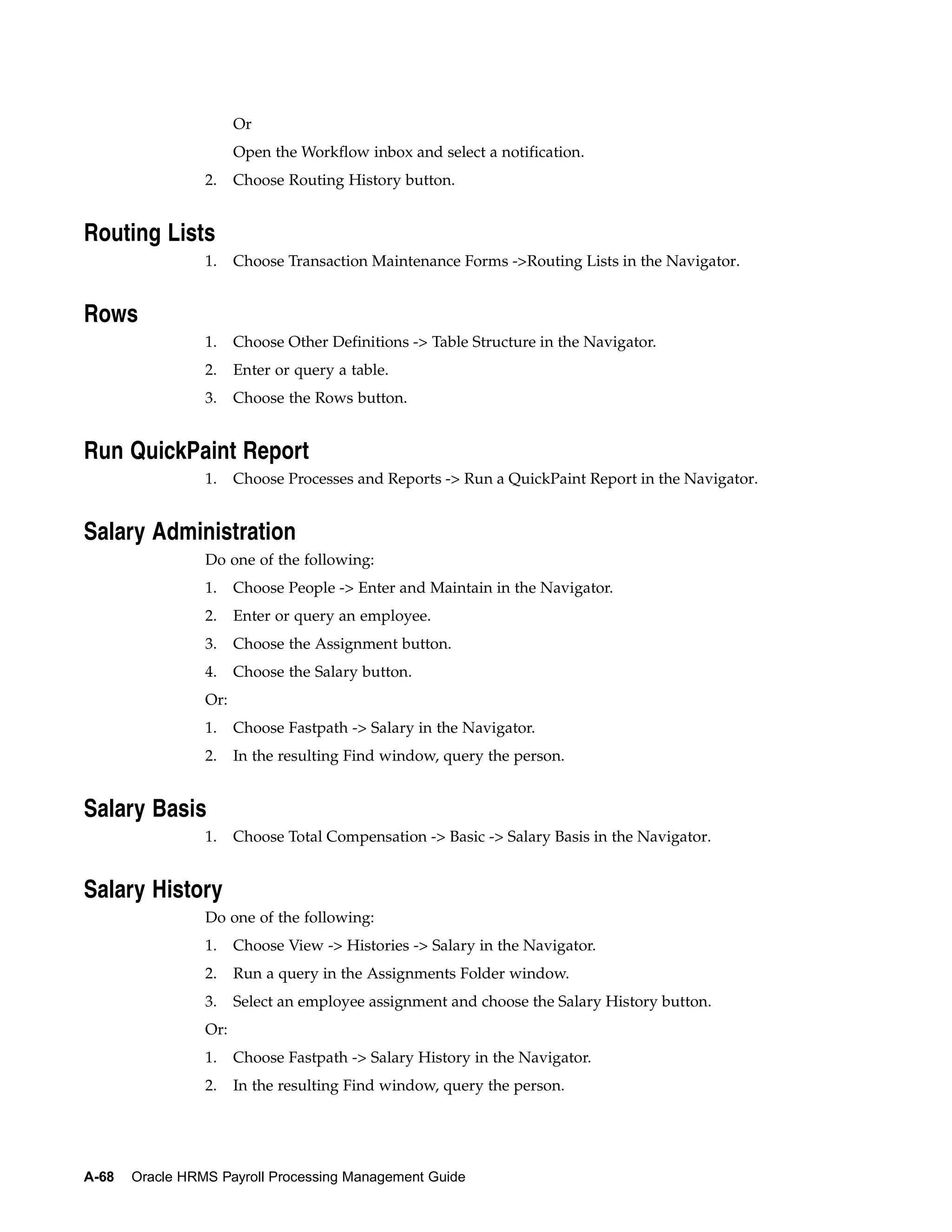 Or
                       Open the Workflow inbox and select a notification.
                 2.    Choose Routing History button.


Routing Lists
                 1.    Choose Transaction Maintenance Forms ->Routing Lists in the Navigator.


Rows
                 1.    Choose Other Definitions -> Table Structure in the Navigator.
                 2.    Enter or query a table.
                 3.    Choose the Rows button.


Run QuickPaint Report
                 1.    Choose Processes and Reports -> Run a QuickPaint Report in the Navigator.


Salary Administration
                 Do one of the following:
                 1.    Choose People -> Enter and Maintain in the Navigator.
                 2.    Enter or query an employee.
                 3.    Choose the Assignment button.
                 4.    Choose the Salary button.
                 Or:
                 1.    Choose Fastpath -> Salary in the Navigator.
                 2.    In the resulting Find window, query the person.


Salary Basis
                 1.    Choose Total Compensation -> Basic -> Salary Basis in the Navigator.


Salary History
                 Do one of the following:
                 1.    Choose View -> Histories -> Salary in the Navigator.
                 2.    Run a query in the Assignments Folder window.
                 3.    Select an employee assignment and choose the Salary History button.
                 Or:
                 1.    Choose Fastpath -> Salary History in the Navigator.
                 2.    In the resulting Find window, query the person.




A-68   Oracle HRMS Payroll Processing Management Guide
 