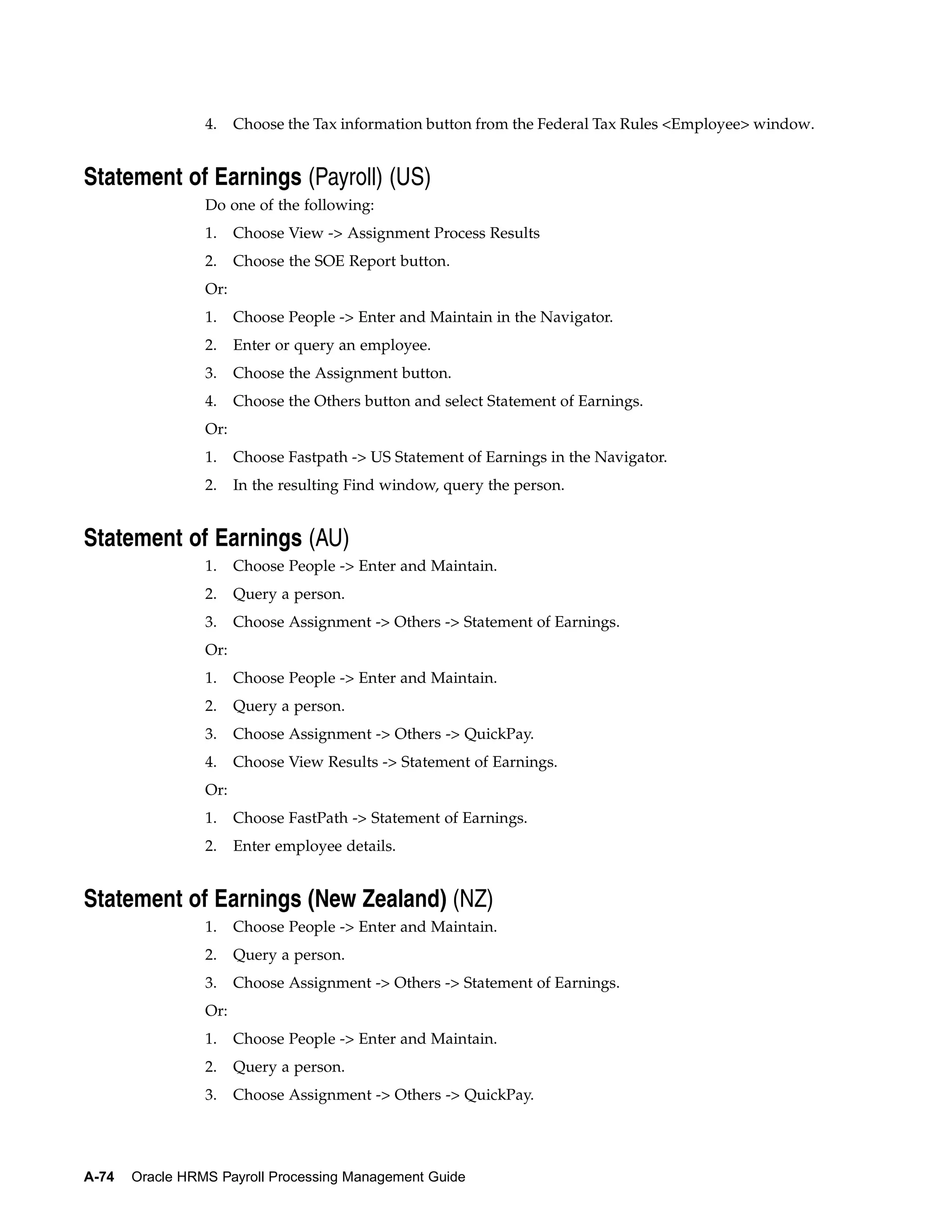 4.    Choose the Tax information button from the Federal Tax Rules <Employee> window.


Statement of Earnings (Payroll) (US)
                 Do one of the following:
                 1.    Choose View -> Assignment Process Results
                 2.    Choose the SOE Report button.
                 Or:
                 1.    Choose People -> Enter and Maintain in the Navigator.
                 2.    Enter or query an employee.
                 3.    Choose the Assignment button.
                 4.    Choose the Others button and select Statement of Earnings.
                 Or:
                 1.    Choose Fastpath -> US Statement of Earnings in the Navigator.
                 2.    In the resulting Find window, query the person.


Statement of Earnings (AU)
                 1.    Choose People -> Enter and Maintain.
                 2.    Query a person.
                 3.    Choose Assignment -> Others -> Statement of Earnings.
                 Or:
                 1.    Choose People -> Enter and Maintain.
                 2.    Query a person.
                 3.    Choose Assignment -> Others -> QuickPay.
                 4.    Choose View Results -> Statement of Earnings.
                 Or:
                 1.    Choose FastPath -> Statement of Earnings.
                 2.    Enter employee details.


Statement of Earnings (New Zealand) (NZ)
                 1.    Choose People -> Enter and Maintain.
                 2.    Query a person.
                 3.    Choose Assignment -> Others -> Statement of Earnings.
                 Or:
                 1.    Choose People -> Enter and Maintain.
                 2.    Query a person.
                 3.    Choose Assignment -> Others -> QuickPay.




A-74   Oracle HRMS Payroll Processing Management Guide
 