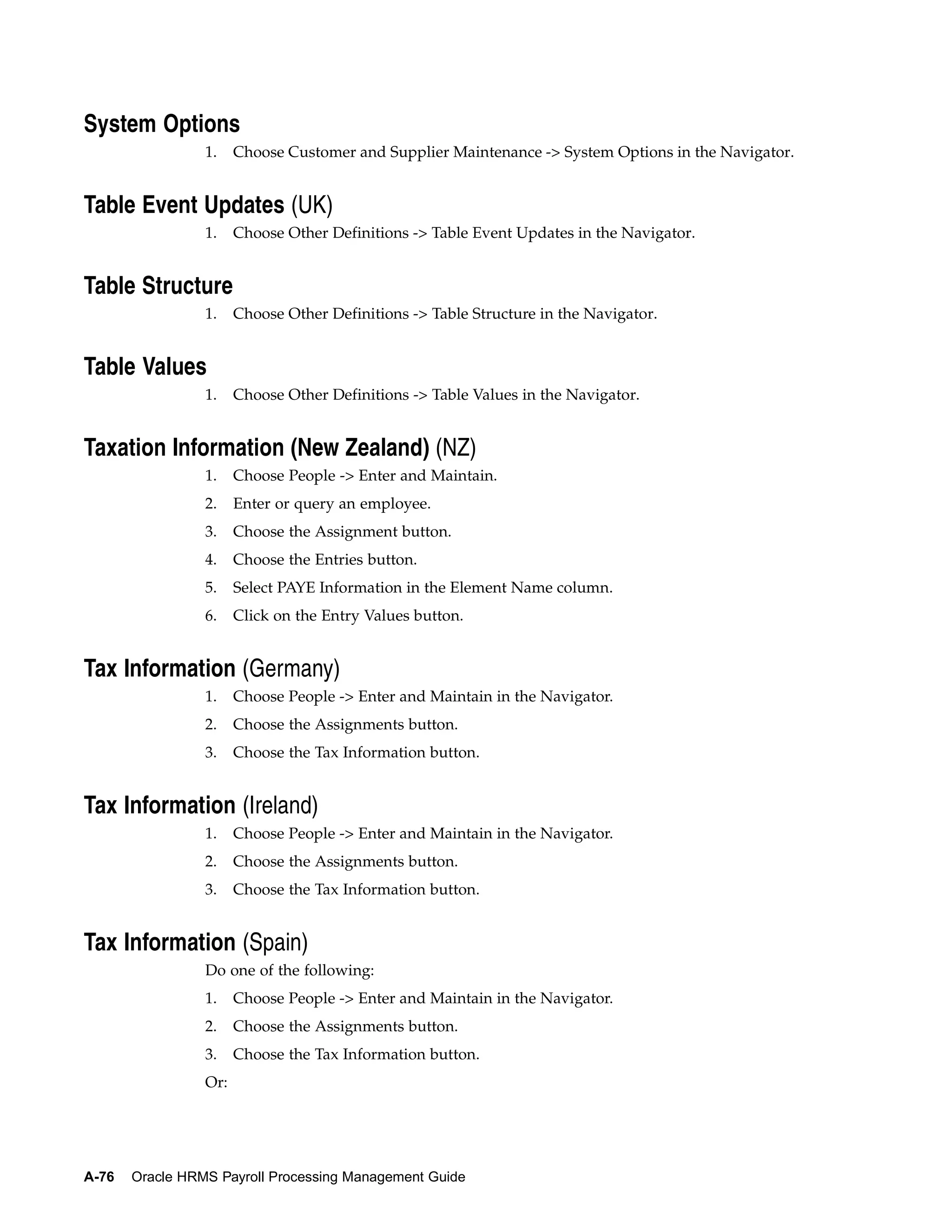 System Options
                 1.    Choose Customer and Supplier Maintenance -> System Options in the Navigator.


Table Event Updates (UK)
                 1.    Choose Other Definitions -> Table Event Updates in the Navigator.


Table Structure
                 1.    Choose Other Definitions -> Table Structure in the Navigator.


Table Values
                 1.    Choose Other Definitions -> Table Values in the Navigator.


Taxation Information (New Zealand) (NZ)
                 1.    Choose People -> Enter and Maintain.
                 2.    Enter or query an employee.
                 3.    Choose the Assignment button.
                 4.    Choose the Entries button.
                 5.    Select PAYE Information in the Element Name column.
                 6.    Click on the Entry Values button.


Tax Information (Germany)
                 1.    Choose People -> Enter and Maintain in the Navigator.
                 2.    Choose the Assignments button.
                 3.    Choose the Tax Information button.


Tax Information (Ireland)
                 1.    Choose People -> Enter and Maintain in the Navigator.
                 2.    Choose the Assignments button.
                 3.    Choose the Tax Information button.


Tax Information (Spain)
                 Do one of the following:
                 1.    Choose People -> Enter and Maintain in the Navigator.
                 2.    Choose the Assignments button.
                 3.    Choose the Tax Information button.
                 Or:




A-76   Oracle HRMS Payroll Processing Management Guide
 